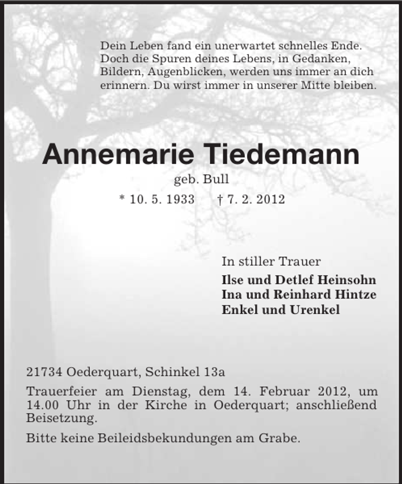 <p>Dein Leben fand ein unerwartet schnelles Ende.<br />Doch die Spuren deines Lebens, in Gedanken,<br />Bildern, Augenblicken, werden uns immer an dich<br />erinnern. Du wirst immer in unserer Mitte bleiben.</p><p>Annemarie Tiedemann<br />geb. Bull<br />* 10. 5. 1933<br />† 7. 2. 2012</p><p>In stiller Trauer<br />Ilse und Detlef Heinsohn<br />Ina und Reinhard Hintze<br />Enkel und Urenkel</p><p>21734 Oederquart, Schinkel 13a<br />Trauerfeier am Dienstag, dem 14. Februar 2012, um<br />14.00 Uhr in der Kirche in Oederquart; anschließend<br />Beisetzung.<br />Bitte keine Beileidsbekundungen am Grabe.</p>