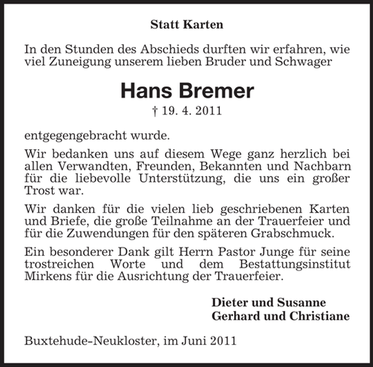 <p>Statt Karten In den Stunden des Abschieds durften wir erfahren, wie viel Zuneigung unserem lieben Bruder und Schwager</p><p>Hans Bremer<br />† 19. 4. 2011 entgegengebracht wurde. Wir bedanken uns auf diesem Wege ganz herzlich bei allen Verwandten, Freunden, Bekannten und Nachbarn für die liebevolle Unterstützung, die uns ein großer Trost war. Wir danken für die vielen lieb geschriebenen Karten und Briefe, die große Teilnahme an der Trauerfeier und für die Zuwendungen für den späteren Grabschmuck. Ein besonderer Dank gilt Herrn Pastor Junge für seine trostreichen Worte und dem Bestattungsinstitut Mirkens für die Ausrichtung der Trauerfeier. Dieter und Susanne Gerhard und Christiane Buxtehude-Neukloster, im Juni 2011</p>