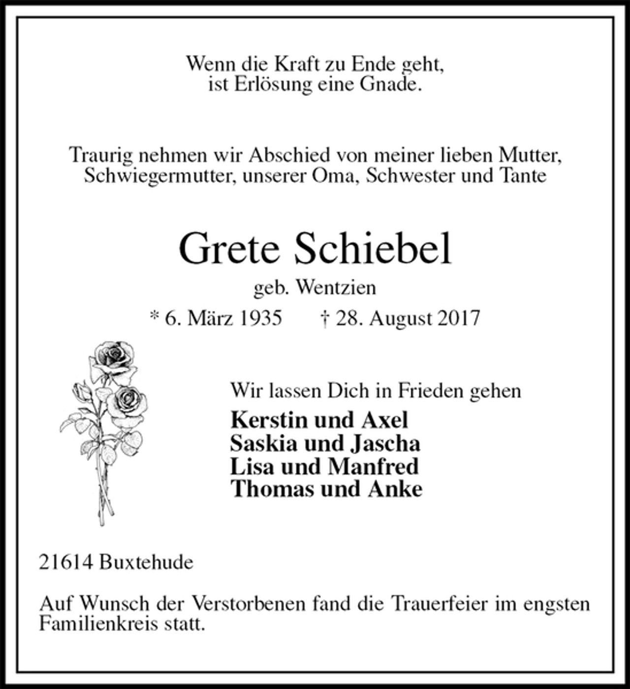 <p>Wenn die Kraft zu Ende geht,<br />ist Erlösung eine Gnade.<br />Traurig nehmen wir Abschied von meiner lieben Mutter,<br />Schwiegermutter, unserer Oma, Schwester und Tante<br />Grete Schiebel<br />geb. Wentzien<br />* 6. März 1935 † 28. August 2017<br />Wir lassen Dich in Frieden gehen<br />Kerstin und Axel<br />Saskia und Jascha<br />Lisa und Manfred<br />Thomas und Anke<br />21614 Buxtehude</p>
<p>Auf Wunsch der Verstorbenen fand die Trauerfeier im engsten Familienkreis statt.</p>