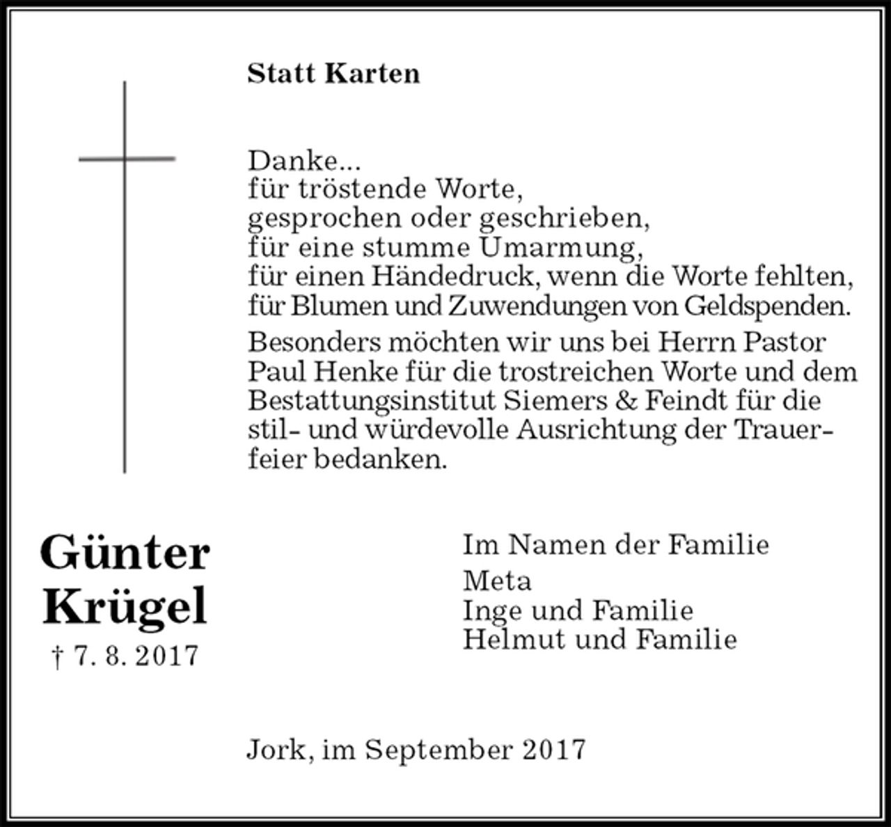 <p>Statt Karten<br />Danke...<br />für tröstende Worte,<br />gesprochen oder geschrieben,<br />für eine stumme Umarmung,<br />für einen Händedruck, wenn die Worte fehlten,<br />für Blumen und Zuwendungen von Geldspenden.<br />Besonders möchten wir uns bei Herrn Pastor Paul Henke für die trostreichen Worte und dem Bestattungsinstitut Siemers &amp; Feindt für die stil- und würdevolle Ausrichtung der Trauerfeier bedanken.<br />Im Namen der Familie<br />Meta<br />Inge und Familie<br />Helmut und Familie<br />Jork, im September 2017<br />Günter<br />Krügel<br />† 7. 8. 2017</p>
