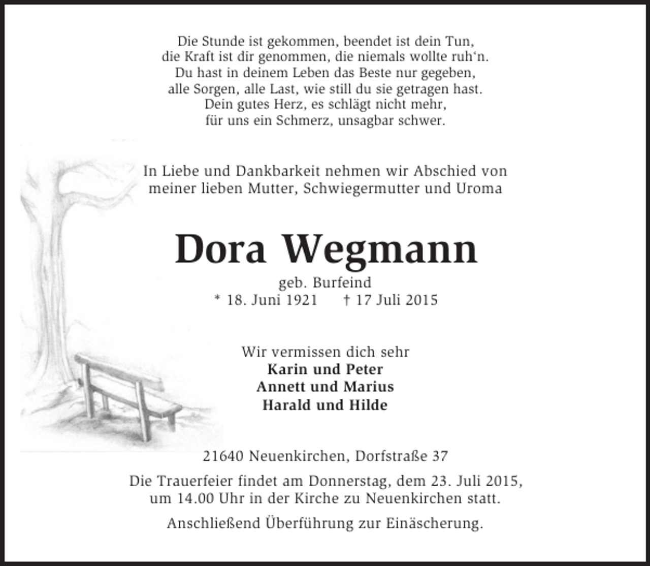 <p>Die Stunde ist gekommen, beendet ist dein Tun,<br />die Kraft ist dir genommen, die niemals wollte ruh‘n.<br />Du hast in deinem Leben das Beste nur gegeben,<br />alle Sorgen, alle Last, wie still du sie getragen hast.<br />Dein gutes Herz, es schlägt nicht mehr,<br />für uns ein Schmerz, unsagbar schwer.<br />In Liebe und Dankbarkeit nehmen wir Abschied von<br />meiner lieben Mutter, Schwiegermutter und Uroma<br />Dora Wegmann<br />geb. Burfeind<br />* 18. Juni 1921 † 17 Juli 2015<br />Wir vermissen dich sehr<br />Karin und Peter<br />Annett und Marius<br />Harald und Hilde<br />21640 Neuenkirchen, Dorfstraße 37<br />Die Trauerfeier findet am Donnerstag, dem 23. Juli 2015,<br />um 14.00 Uhr in der Kirche zu Neuenkirchen statt.<br />Anschließend Überführung zur Einäscherung.</p>