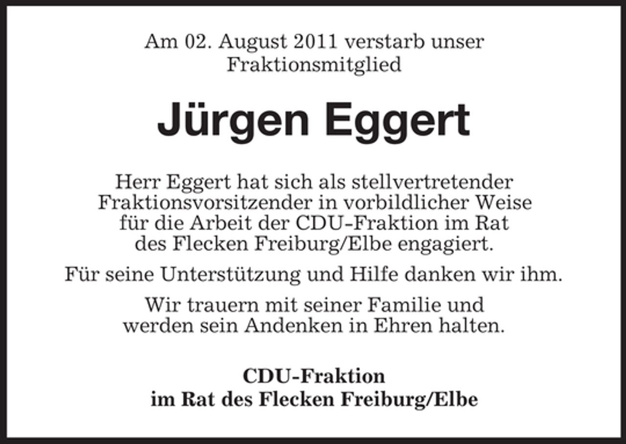 <p>Am 02. August 2011 verstarb unser<br />Fraktionsmitglied</p><p>Jürgen Eggert<br />Herr Eggert hat sich als stellvertretender<br />Fraktionsvorsitzender in vorbildlicher Weise<br />für die Arbeit der CDU-Fraktion im Rat<br />des Flecken Freiburg/Elbe engagiert.<br />Für seine Unterstützung und Hilfe danken wir ihm.<br />Wir trauern mit seiner Familie und<br />werden sein Andenken in Ehren halten.<br />CDU-Fraktion<br />im Rat des Flecken Freiburg/Elbe</p>