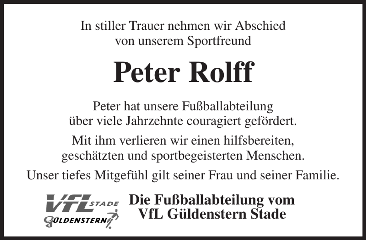 <p>In stiller Trauer nehmen wir Abschied<br />von unserem Sportfreund<br />Peter Rolff<br />Peter hat unsere Fußballabteilung<br />über viele Jahrzehnte couragiert gefördert.<br />Mit ihm verlieren wir einen hilfsbereiten,<br />geschätzten und sportbegeisterten Menschen.<br />Unser tiefes Mitgefühl gilt seiner Frau und seiner Familie.<br />Die Fußballabteilung vom<br />VfL Güldenstern Stade</p>
