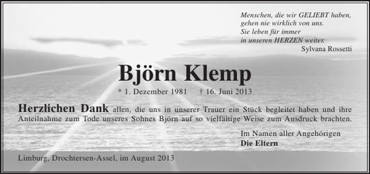 <p>Menschen, die wir GELIEBT haben,<br />gehen nie wirklich von uns.<br />Sie leben für immer<br />in unseren HERZEN weiter.<br />Sylvana Rossetti</p><p>Björn Klemp<br />* 1. Dezember 1981</p><p>† 16. Juni 2013</p><p>Herzlichen Dank allen, die uns in unserer Trauer ein Stück begleitet haben und ihre<br />Anteilnahme zum Tode unseres Sohnes Björn auf so vielfältige Weise zum Ausdruck brachten.<br />Im Namen aller Angehörigen<br />Die Eltern<br />Limburg, Drochtersen-Assel, im August 2013</p>