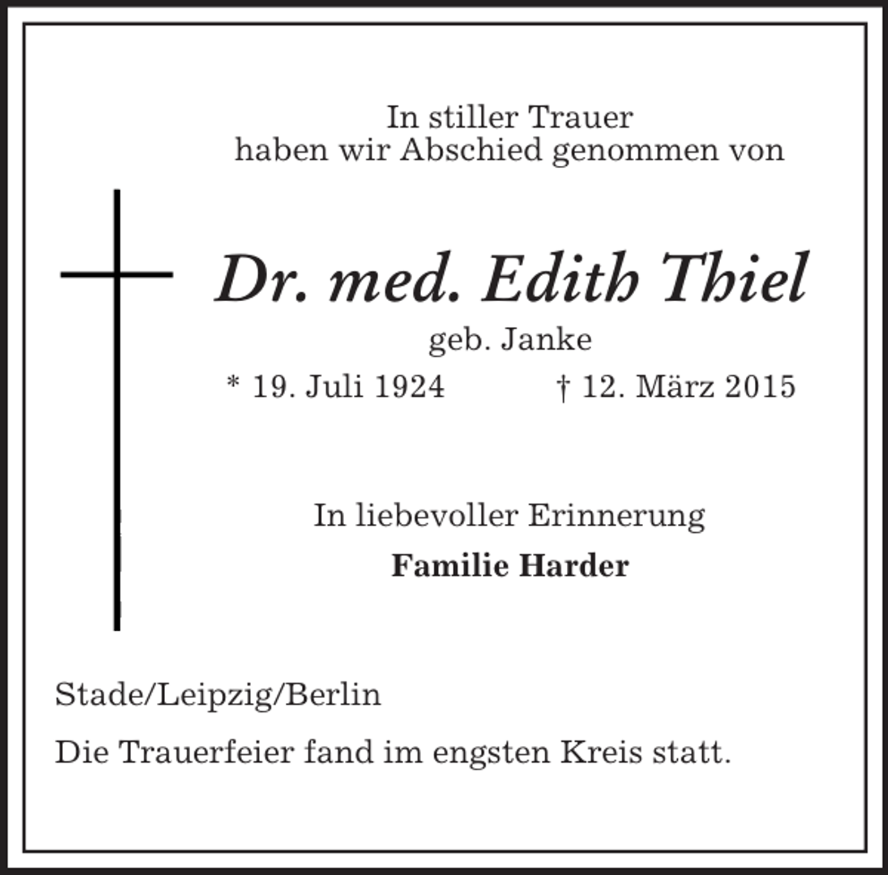 <p>In stiller Trauer<br />haben wir Abschied genommen von<br />Dr. med. Edith Thiel<br />geb. Janke<br />* 19. Juli 1924 † 12. März 2015<br />In liebevoller Erinnerung<br />Familie Harder<br />Stade/Leipzig/Berlin<br />Die Trauerfeier fand im engsten Kreis statt.</p>