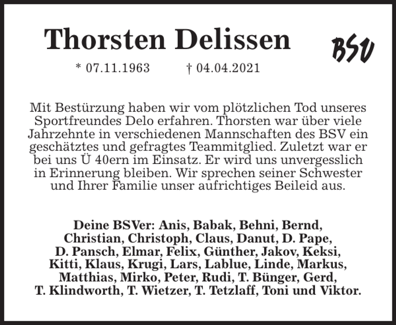 <p>Thorsten Delissen<br />* 07.11.1963 † 04.04.2021<br />Mit Bestürzung haben wir vom plötzlichen Tod unseres Sportfreundes Delo erfahren. Thorsten war über viele Jahrzehnte in verschiedenen Mannschaften des BSV ein geschätztes und gefragtes Teammitglied. Zuletzt war er bei uns Ü 40ern im Einsatz. Er wird uns unvergesslich in Erinnerung bleiben. Wir sprechen seiner Schwester und Ihrer Familie unser aufrichtiges Beileid aus.<br />Deine BSVer: Anis, Babak, Behni, Bernd,<br />Christian, Christoph, Claus, Danut, D. Pape,<br />D. Pansch, Elmar, Felix, Günther, Jakov, Keksi,<br />Kitti, Klaus, Krugi, Lars, Lablue, Linde, Markus,<br />Matthias, Mirko, Peter, Rudi, T. Bünger, Gerd,<br />T. Klindworth, T. Wietzer, T. Tetzlaff, Toni und Viktor.</p>