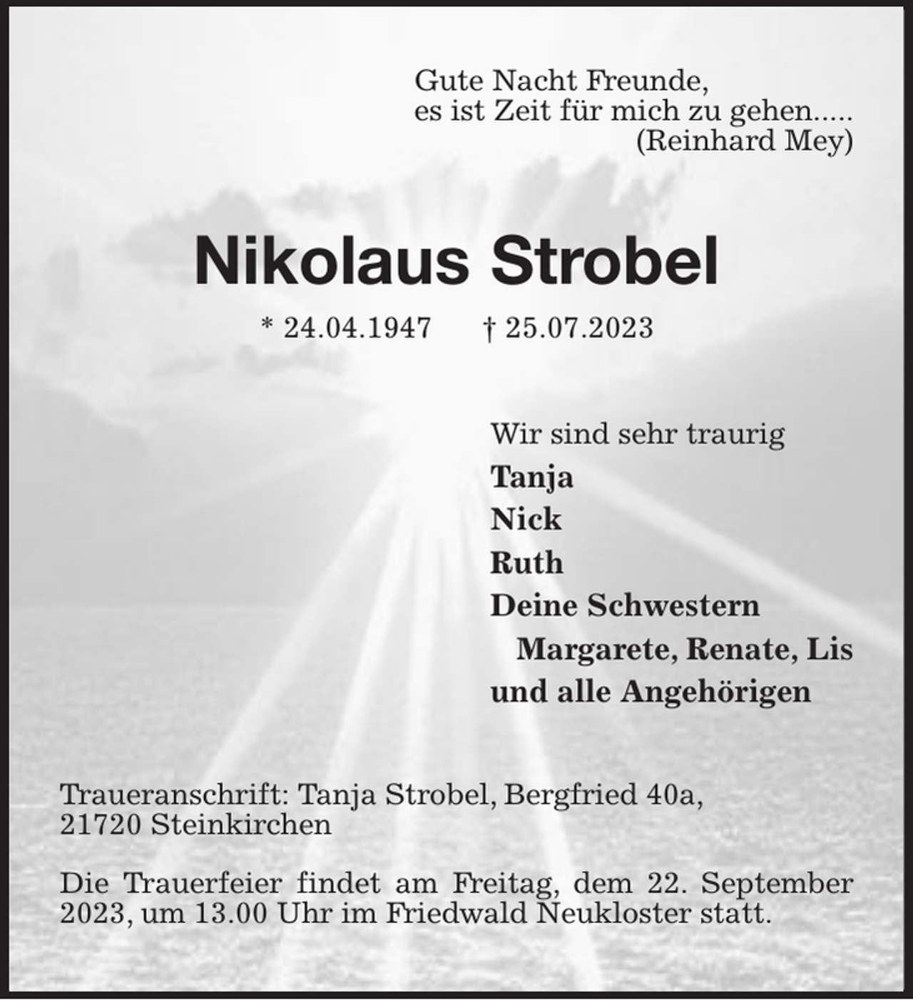 <p>Gute Nacht Freunde,<br />es ist Zeit für mich zu gehen.....<br />(Reinhard Mey)<br />Nikolaus Strobel<br />* 24.04.1947 † 25.07.2023<br />Wir sind sehr traurig<br />Tanja<br />Nick<br />Ruth<br />Deine Schwestern<br />Margarete, Renate, Lis<br />und alle Angehörigen<br />Traueranschrift: Tanja Strobel, Bergfried 40a,<br />21720 Steinkirchen</p><p>Die Trauerfeier findet am Freitag, dem 22. September 2023, um 13.00 Uhr im Friedwald Neukloster statt.</p>