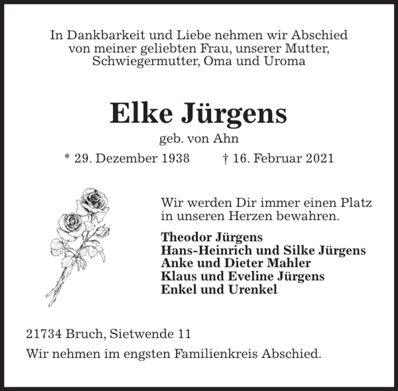 <p>In Dankbarkeit und Liebe nehmen wir Abschied<br />von meiner geliebten Frau, unserer Mutter,<br />Schwiegermutter, Oma und Uroma<br />Elke Jürgens<br />geb. von Ahn<br />* 29. Dezember 1938 † 16. Februar 2021<br />Wir werden Dir immer einen Platz<br />in unseren Herzen bewahren.<br />Theodor Jürgens<br />Hans-Heinrich und Silke Jürgens<br />Anke und Dieter Mahler<br />Klaus und Eveline Jürgens<br />Enkel und Urenkel<br />21734 Bruch, Sietwende 11<br />Wir nehmen im engsten Familienkreis Abschied.</p>