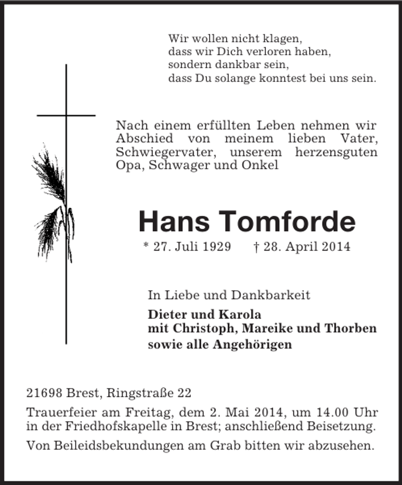 <p>Wir wollen nicht klagen,<br />dass wir Dich verloren haben,<br />sondern dankbar sein,<br />dass Du solange konntest bei uns sein.<br />Nach einem erfüllten Leben nehmen wir Abschied von meinem lieben Vater, Schwiegervater, unserem herzensguten Opa, Schwager und Onkel<br />Hans Tomforde<br />* 27. Juli 1929 † 28. April 2014<br />In Liebe und Dankbarkeit<br />Dieter und Karola<br />mit Christoph, Mareike und Thorben<br />sowie alle Angehörigen<br />21698 Brest, Ringstraße 22<br />Trauerfeier am Freitag, dem 2. Mai 2014, um 14.00 Uhr in der Friedhofskapelle in Brest; anschließend Beisetzung.<br />Von Beileidsbekundungen am Grab bitten wir abzusehen.</p>