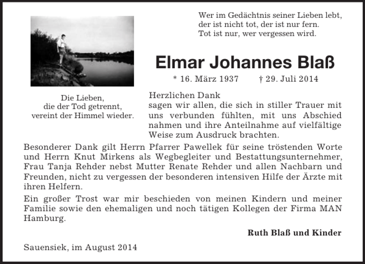 <p>Die Lieben,<br />die der Tod getrennt,<br />vereint der Himmel wieder.<br />Wer im Gedächtnis seiner Lieben lebt,<br />der ist nicht tot, der ist nur fern.<br />Tot ist nur, wer vergessen wird.<br />Elmar Johannes Blaß<br />* 16. März 1937 † 29. Juli 2014<br />Herzlichen Dank<br />sagen wir allen, die sich in stiller Trauer mit uns verbunden fühlten, mit uns Abschied nahmen und ihre Anteilnahme auf vielfältige Weise zum Ausdruck brachten.<br />Besonderer Dank gilt Herrn Pfarrer Pawellek für seine tröstenden Worte und Herrn Knut Mirkens als Wegbegleiter und Bestattungsunternehmer, Frau Tanja Rehder nebst Mutter Renate Rehder und allen Nachbarn und Freunden, nicht zu vergessen der besonderen intensiven Hilfe der Ärzte mit ihren Helfern.<br />Ein großer Trost war mir beschieden von meinen Kindern und meiner<br />Familie sowie den ehemaligen und noch tätigen Kollegen der Firma MAN Hamburg.<br />Ruth Blaß und Kinder<br />Sauensiek, im August 2014</p>