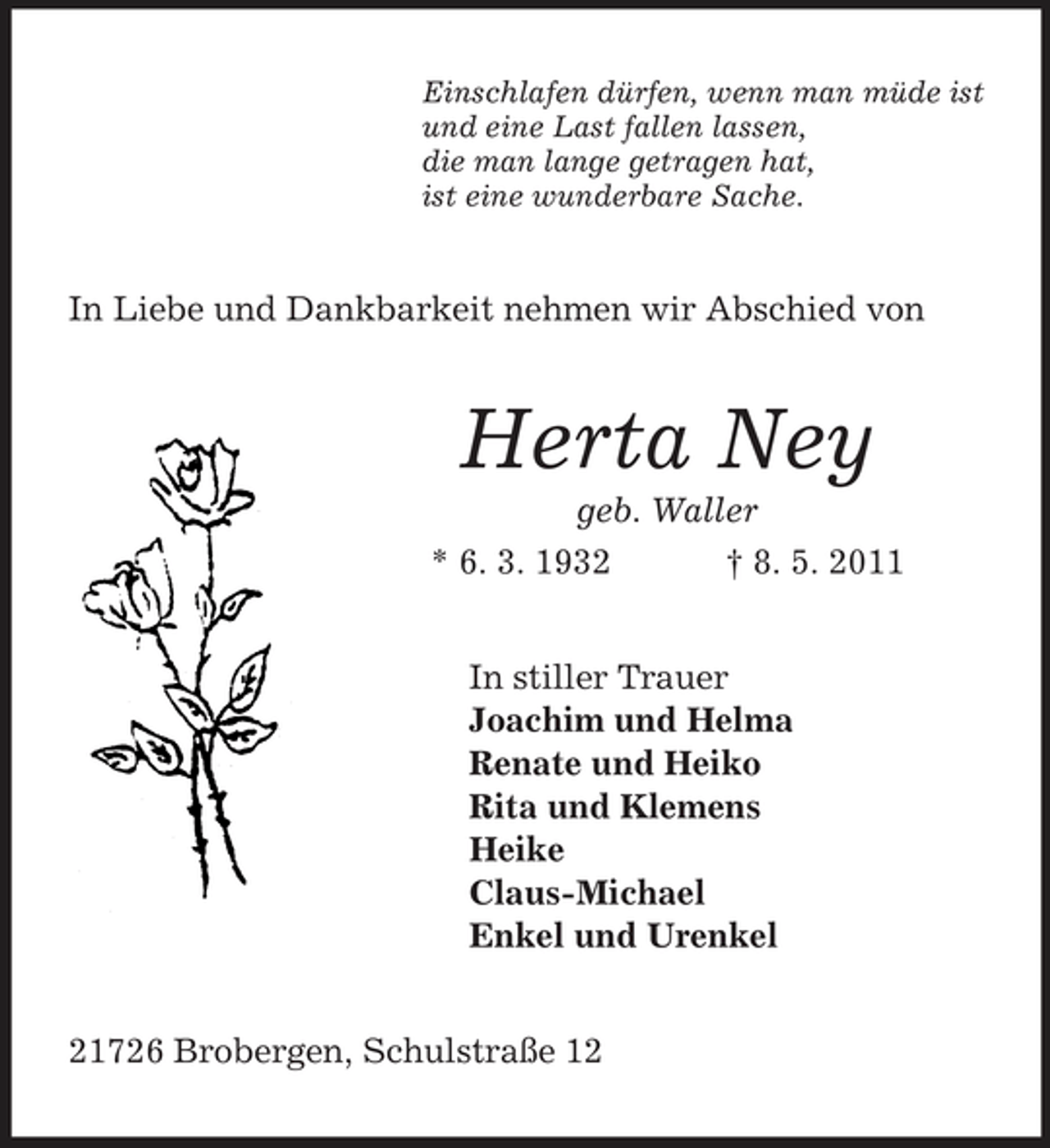 <p>Einschlafen dürfen, wenn man müde ist<br />und eine Last fallen lassen,<br />die man lange getragen hat,<br />ist eine wunderbare Sache.<br />In Liebe und Dankbarkeit nehmen wir Abschied von<br />Herta Ney<br />geb. Waller<br />* 6. 3. 1932 † 8. 5. 2011<br />In stiller Trauer<br />Joachim und Helma<br />Renate und Heiko<br />Rita und Klemens<br />Heike<br />Claus-Michael<br />Enkel und Urenkel<br />21726 Brobergen, Schulstraße 12</p>