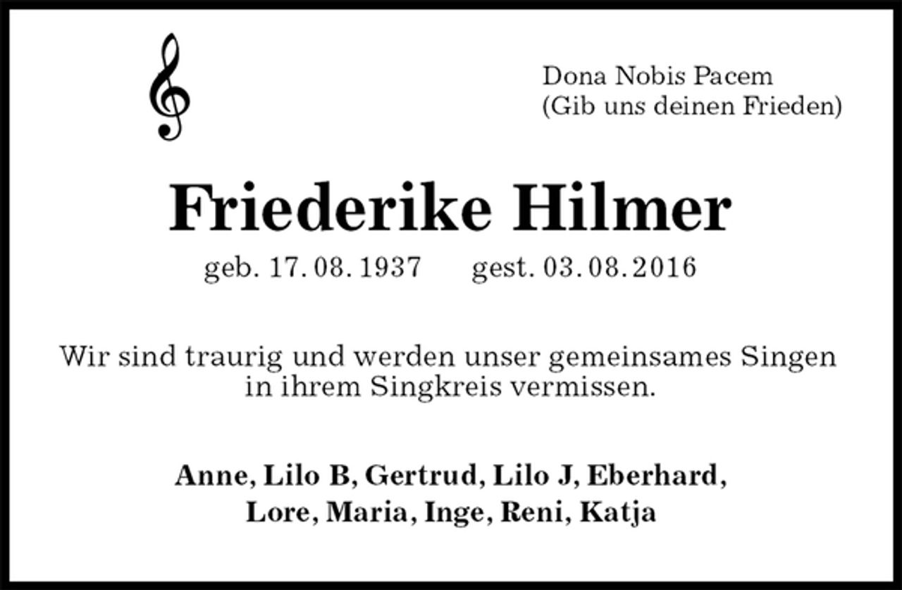 <p>Dona Nobis Pacem<br />(Gib uns deinen Frieden)<br />Friederike Hilmer<br />geb. 17. 08. 1937 gest. 03. 08. 2016<br />Wir sind traurig und werden unser gemeinsames Singen<br />in ihrem Singkreis vermissen.<br />Anne, Lilo B, Gertrud, Lilo J, Eberhard,<br />Lore, Maria, Inge, Reni, Katja</p>