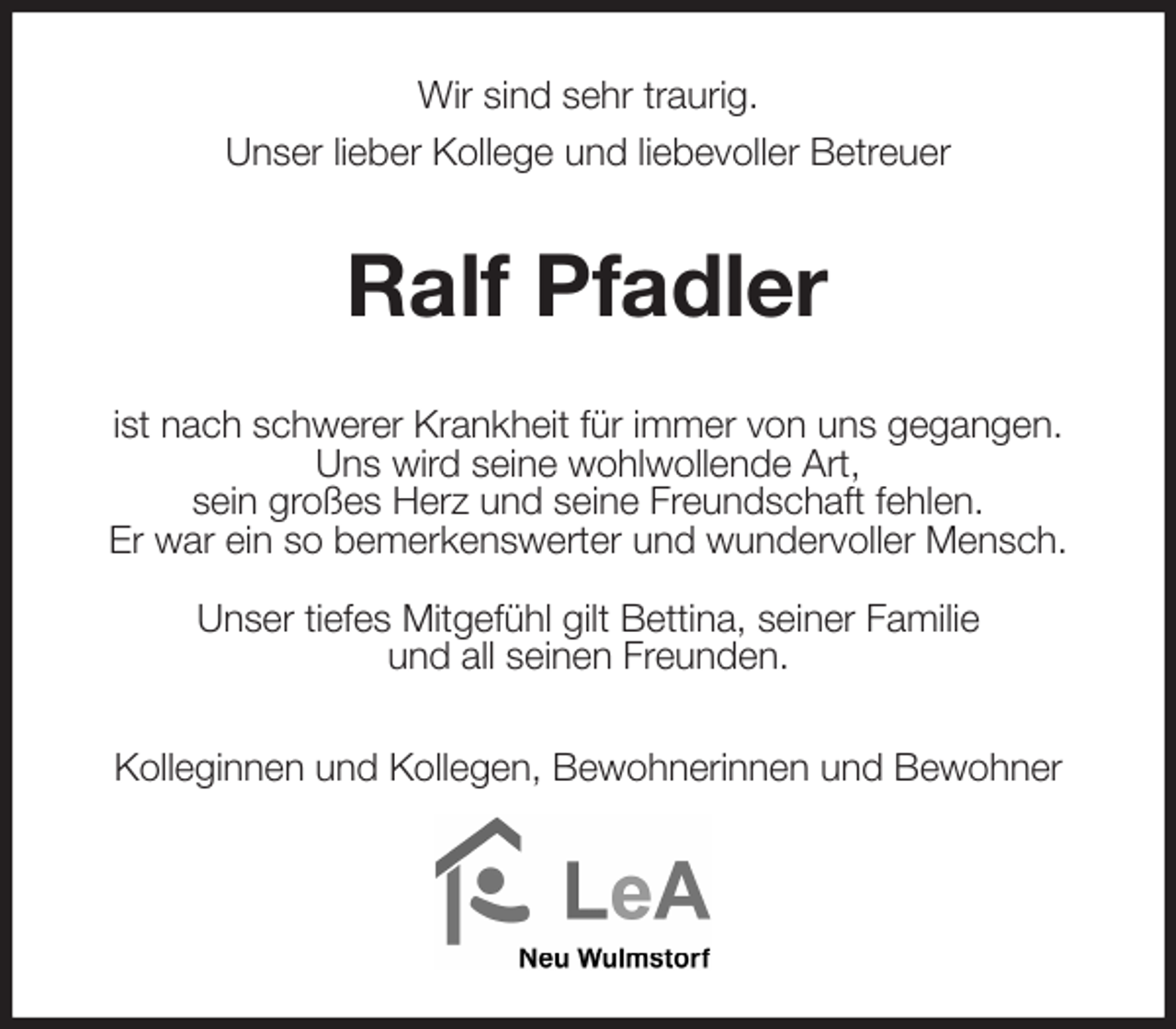 <p>Wir sind sehr traurig.<br />Unser lieber Kollege und liebevoller Betreuer<br />Ralf Pfadler<br />ist nach schwerer Krankheit für immer von uns gegangen.<br />Uns wird seine wohlwollende Art,<br />sein großes Herz und seine Freundschaft fehlen.<br />Er war ein so bemerkenswerter und wundervoller Mensch.</p>
<p>Unser tiefes Mitgefühl gilt Bettina, seiner Familie<br />und all seinen Freunden.<br />Kolleginnen und Kollegen, Bewohnerinnen und Bewohner</p>