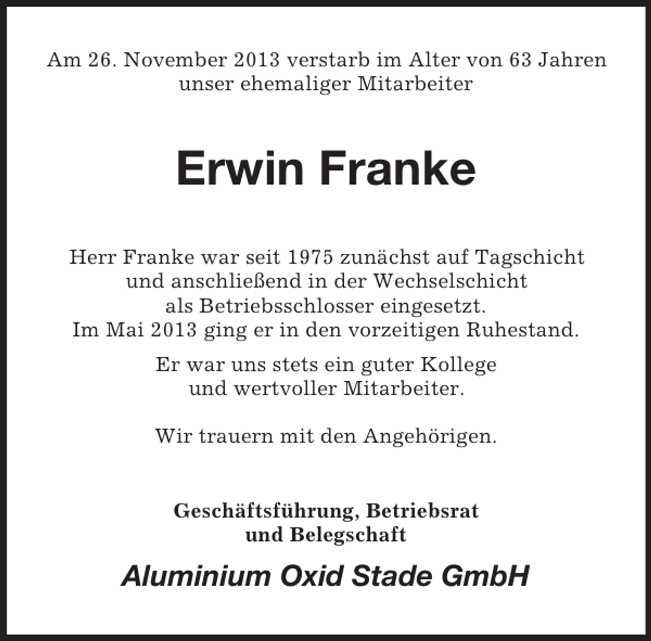 <p>Am 26. November 2013 verstarb im Alter von 63 Jahren<br />unser ehemaliger Mitarbeiter<br />Erwin Franke<br />Herr Franke war seit 1975 zunächst auf Tagschicht<br />und anschließend in der Wechselschicht<br />als Betriebsschlosser eingesetzt.<br />Im Mai 2013 ging er in den vorzeitigen Ruhestand.<br />Er war uns stets ein guter Kollege<br />und wertvoller Mitarbeiter.</p><p>Wir trauern mit den Angehörigen.<br />Geschäftsführung, Betriebsrat<br />und Belegschaft<br />Aluminium Oxid Stade GmbH</p>