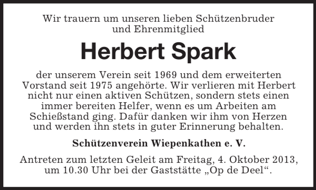 <p>Wir trauern um unseren lieben Schützenbruder<br />und Ehrenmitglied</p><p>Herbert Spark<br />der unserem Verein seit 1969 und dem erweiterten<br />Vorstand seit 1975 angehörte. Wir verlieren mit Herbert<br />nicht nur einen aktiven Schützen, sondern stets einen<br />immer bereiten Helfer, wenn es um Arbeiten am<br />Schießstand ging. Dafür danken wir ihm von Herzen<br />und werden ihn stets in guter Erinnerung behalten.<br />Schützenverein Wiepenkathen e. V.<br />Antreten zum letzten Geleit am Freitag, 4. Oktober 2013,<br />um 10.30 Uhr bei der Gaststätte „Op de Deel“.</p>