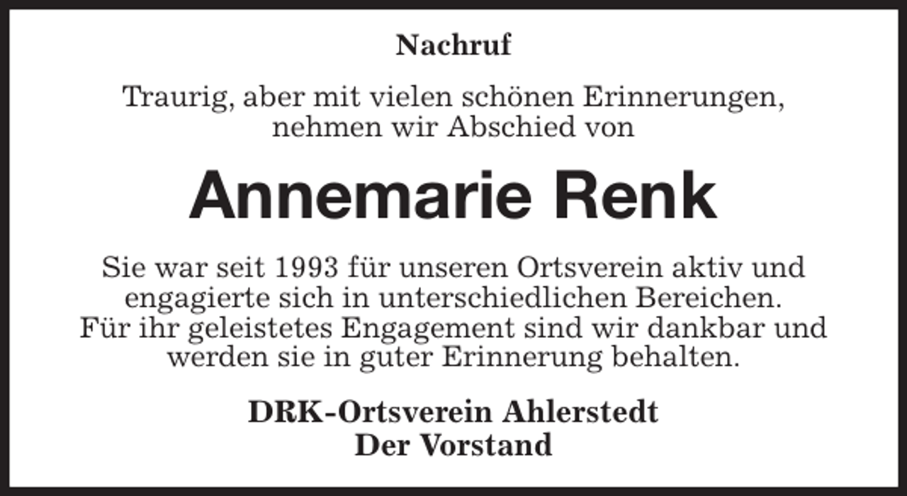 <p>Nachruf<br />Traurig, aber mit vielen schönen Erinnerungen,<br />nehmen wir Abschied von<br />Annemarie Renk<br />Sie war seit 1993 für unseren Ortsverein aktiv und<br />engagierte sich in unterschiedlichen Bereichen.<br />Für ihr geleistetes Engagement sind wir dankbar und werden sie in guter Erinnerung behalten.<br />DRK-Ortsverein Ahlerstedt<br />Der Vorstand</p>