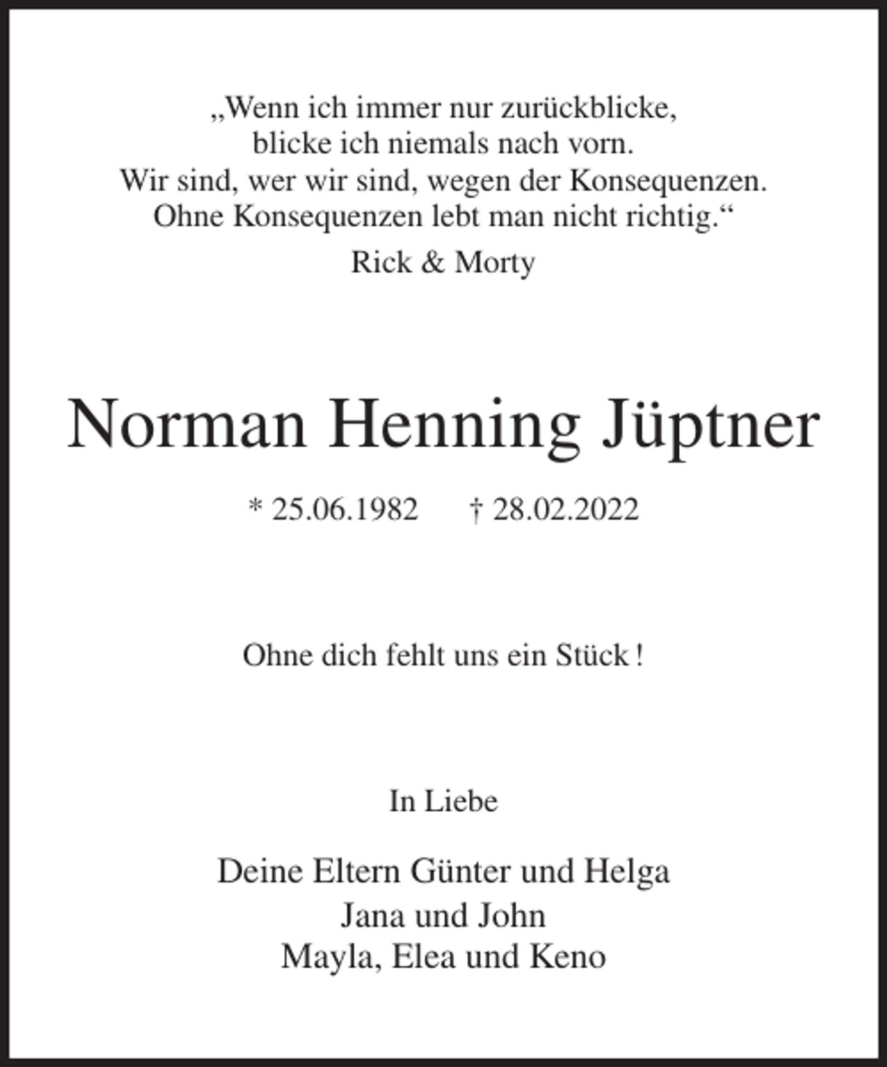 <p>„Wenn ich immer nur zurückblicke,<br />blicke ich niemals nach vorn.<br />Wir sind, wer wir sind, wegen der Konsequenzen.<br />Ohne Konsequenzen lebt man nicht richtig.“<br />Rick &amp; Morty<br />Norman Henning Jüptner<br />* 25.06.1982 † 28.02.2022<br />Ohne dich fehlt uns ein Stück !<br />In Liebe</p>
<p>Deine Eltern Günter und Helga<br />Jana und John<br />Mayla, Elea und Keno</p>