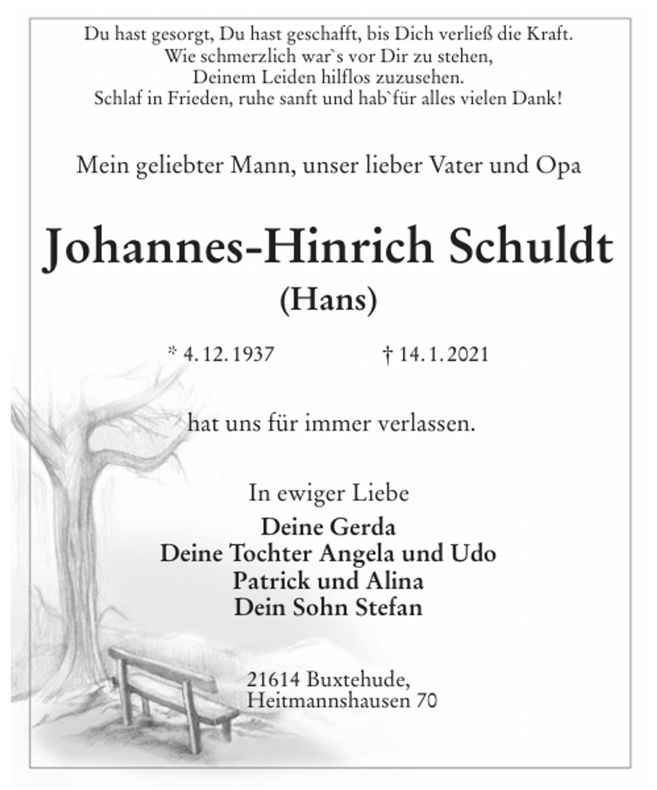 <p>Du hast gesorgt, Du hast geschafft, bis Dich verließ die Kraft.<br />Wie schmerzlich war`s vor Dir zu stehen,<br />Deinem Leiden hilflos zuzusehen.<br />Schlaf in Frieden, ruhe sanft und hab`für alles vielen Dank!<br />Mein geliebter Mann, unser lieber Vater und Opa<br />Johannes-Hinrich Schuldt<br />(Hans)<br />* 4. 12. 1937 † 14. 1. 2021<br />hat uns für immer verlassen.<br />In ewiger Liebe<br />Deine Gerda<br />Deine Tochter Angela und Udo<br />Patrick und Alina<br />Dein Sohn Stefan<br />21614 Buxtehude,<br />Heitmannshausen 70</p>