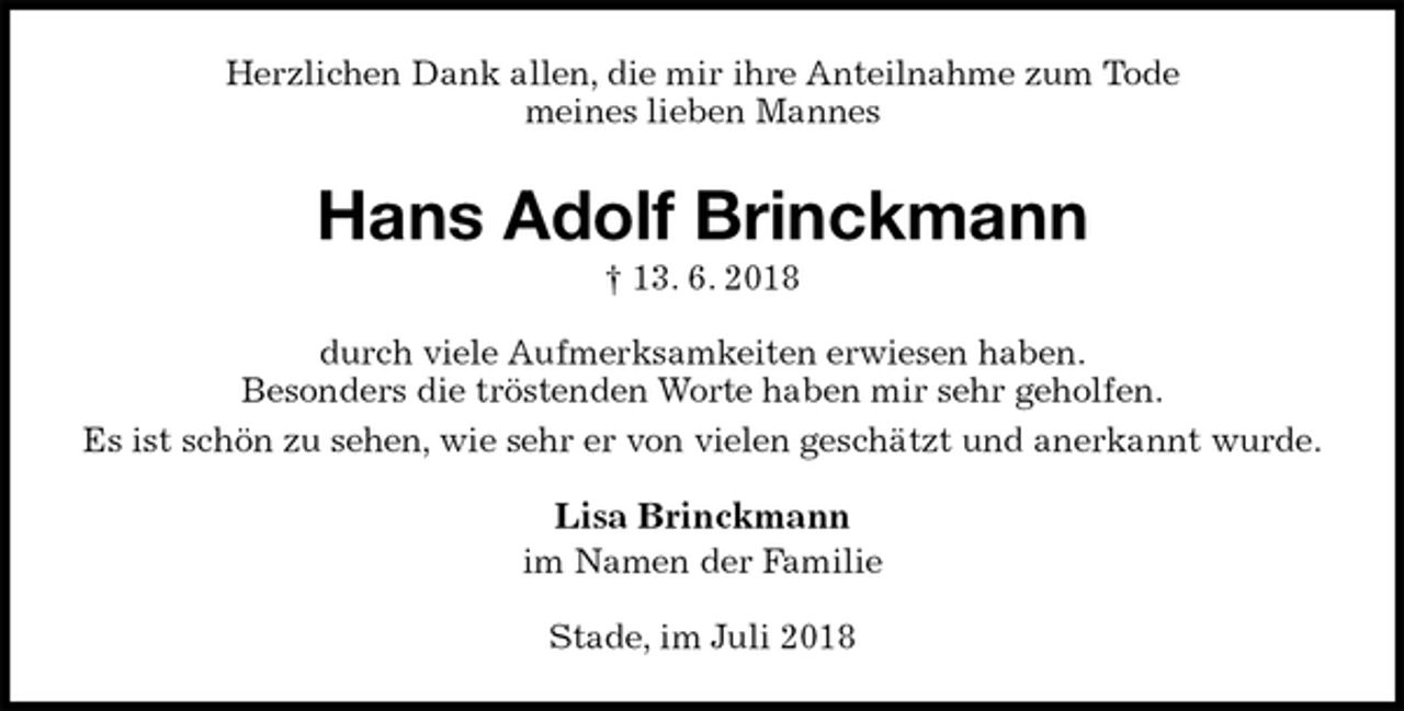 <p>Herzlichen Dank allen, die mir ihre Anteilnahme zum Tode<br />meines lieben Mannes<br />Hans Adolf Brinckmann<br />† 13. 6. 2018<br />durch viele Aufmerksamkeiten erwiesen haben.<br />Besonders die tröstenden Worte haben mir sehr geholfen.<br />Es ist schön zu sehen, wie sehr er von vielen geschätzt und anerkannt wurde.<br />Lisa Brinckmann<br />im Namen der Familie<br />Stade, im Juli 2018</p>