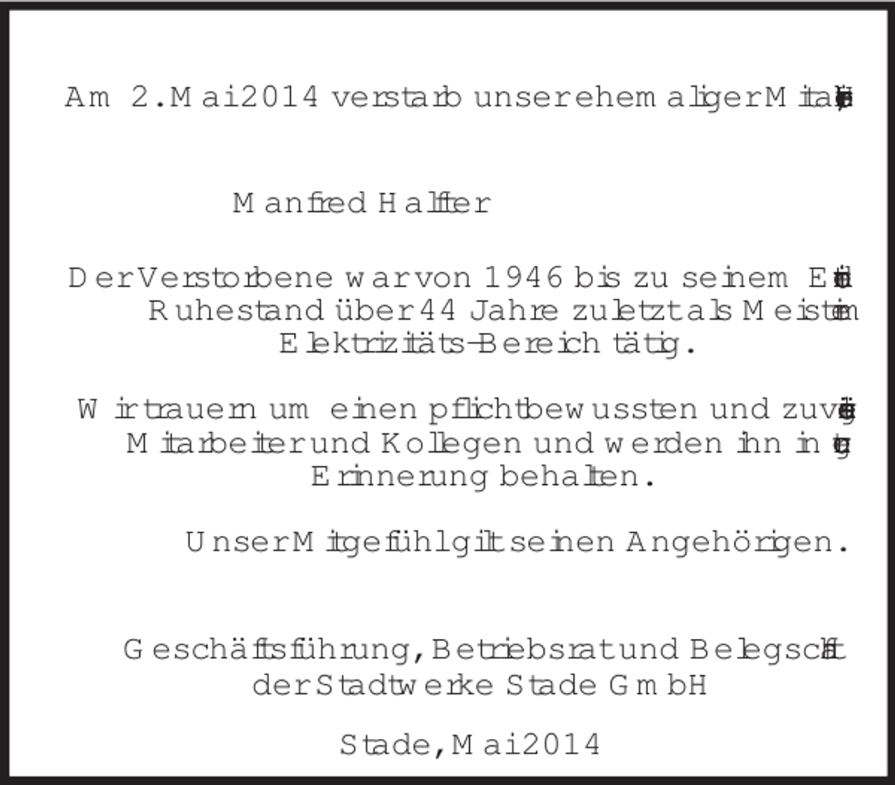 <p>Am 2. Mai 2014 verstarb unser ehemaliger Mitarbeiter, Herr<br />Manfred Halfter<br />Der Verstorbene war von 1946 bis zu seinem Eintritt in den Ruhestand über 44 Jahre zuletzt als Meister im<br />Elektrizitäts-Bereich tätig.</p><p>Wir trauern um einen pflichtbewussten und zuverlässigen Mitarbeiter und Kollegen und werden ihn in guter<br />Erinnerung behalten.</p><p>Unser Mitgefühl gilt seinen Angehörigen.</p><p>Geschäftsführung, Betriebsrat und Belegschaft<br />der Stadtwerke Stade GmbH<br />Stade, Mai 2014</p>