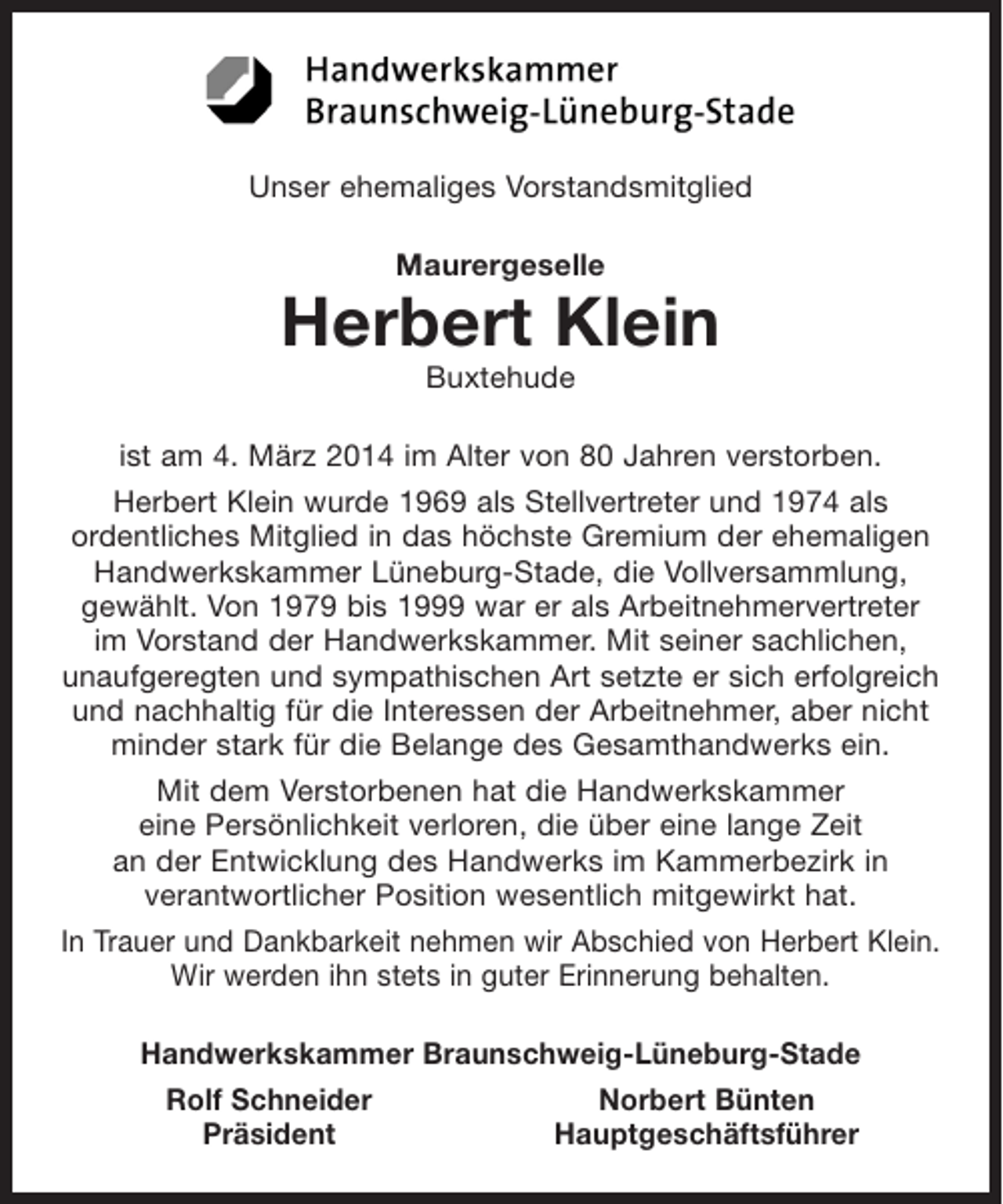 <p>Unser ehemaliges Vorstandsmitglied</p><p>Maurergeselle<br />Herbert Klein<br />Buxtehude</p><p>ist am 4. März 2014 im Alter von 80 Jahren verstorben.</p><p>Herbert Klein wurde 1969 als Stellvertreter und 1974 als ordentliches Mitglied in das höchste Gremium der ehemaligen Handwerkskammer Lüneburg-Stade, die Vollversammlung, gewählt. Von 1979 bis 1999 war er als Arbeitnehmervertreter im Vorstand der Handwerkskammer. Mit seiner sachlichen, unaufgeregten und sympathischen Art setzte er sich erfolgreich und nachhal-tig für die Interessen der Arbeitnehmer, aber nicht minder stark für die Belange des Gesamt-handwerks ein.</p><p>Mit dem Verstorbenen hat die Handwerkskammer eine Persönlichkeit verloren, die über eine lange Zeit an der Entwicklung des Handwerks im Kammerbezirk in verantwortlicher Position wesentlich mitgewirkt hat.</p><p>In Trauer und Dankbarkeit nehmen wir Abschied von Herbert Klein. Wir werden ihn stets in guter Erinnerung behalten.</p><p>Handwerkskammer Braunschweig-Lüneburg-Stade</p><p>Rolf Schneider Norbert Bünten<br />Präsident Hauptgeschäftsführer</p>