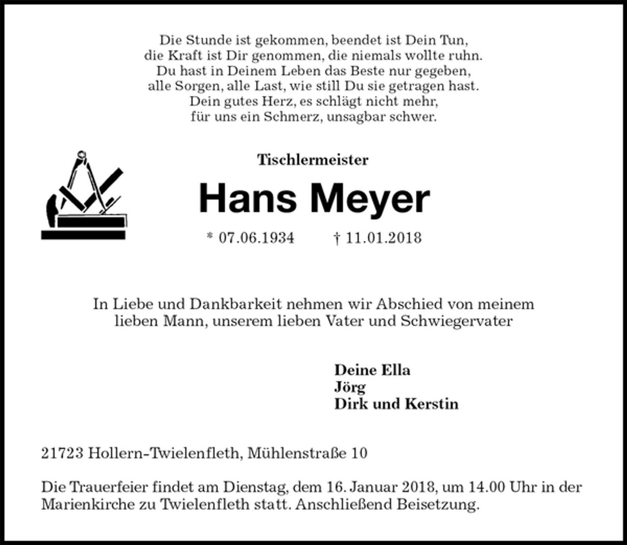 <p>Die Stunde ist gekommen, beendet ist Dein Tun,<br />die Kraft ist Dir genommen, die niemals wollte ruhn.<br />Du hast in Deinem Leben das Beste nur gegeben,<br />alle Sorgen, alle Last, wie still Du sie getragen hast.<br />Dein gutes Herz, es schlägt nicht mehr,<br />für uns ein Schmerz, unsagbar schwer.<br />Hans Meyer<br />* 07.06.1934 † 11.01.2018</p><p>In Liebe und Dankbarkeit nehmen wir Abschied von meinem<br />lieben Mann, unserem lieben Vater und Schwiegervater<br />Deine Ella<br />Jörg<br />Dirk und Kerstin<br />21723 Hollern-Twielenfleth, Mühlenstraße 10</p><p>Die Trauerfeier findet am Dienstag, dem 16. Januar 2018, um 14.00 Uhr in der Marienkirche zu Twielenfleth statt. Anschließend Beisetzung.<br />Tischlermeister</p>