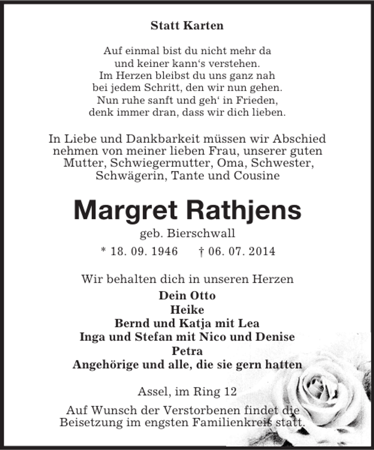 <p>Statt Karten<br />Auf einmal bist du nicht mehr da<br />und keiner kann‘s verstehen.<br />Im Herzen bleibst du uns ganz nah<br />bei jedem Schritt, den wir nun gehen.<br />Nun ruhe sanft und geh‘ in Frieden,<br />denk immer dran, dass wir dich lieben.<br />In Liebe und Dankbarkeit müssen wir Abschied<br />nehmen von meiner lieben Frau, unserer guten<br />Mutter, Schwiegermutter, Oma, Schwester,<br />Schwägerin, Tante und Cousine<br />Margret Rathjens<br />geb. Bierschwall<br />* 18. 09. 1946 † 06. 07. 2014<br />Wir behalten dich in unseren Herzen<br />Dein Otto<br />Heike<br />Bernd und Katja mit Lea<br />Inga und Stefan mit Nico und Denise<br />Petra<br />Angehörige und alle, die sie gern hatten<br />Assel, im Ring 12<br />Auf Wunsch der Verstorbenen findet die<br />Beisetzung im engsten Familienkreis statt.</p>