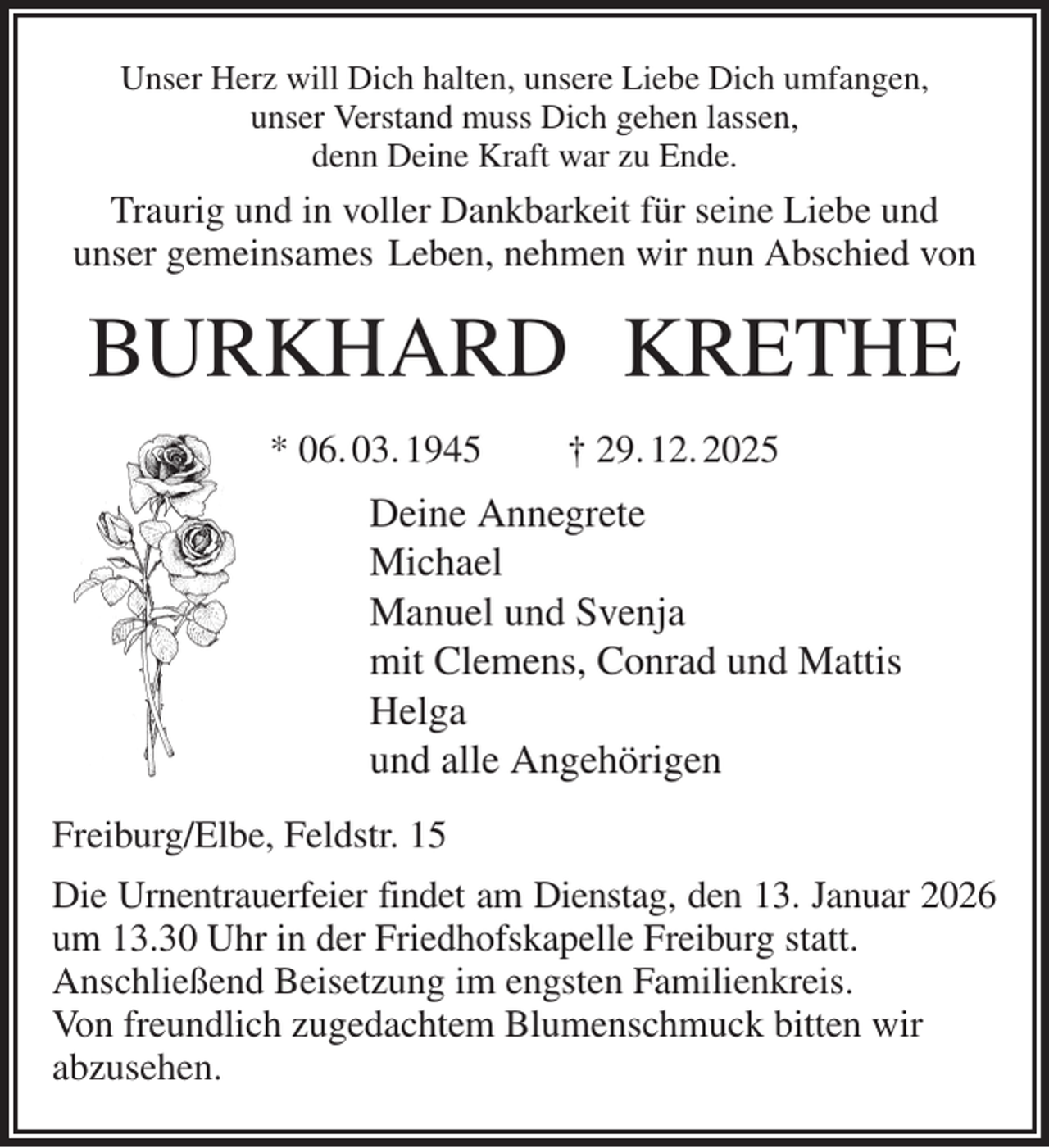 <p>Unser Herz will Dich halten, unsere Liebe Dich umfangen,<br />unser Verstand muss Dich gehen lassen,<br />denn Deine Kraft war zu Ende.<br />Traurig und in voller Dankbarkeit für seine Liebe und<br />unser gemeinsames Leben, nehmen wir nun Abschied von<br />BURKHARD KRETHE<br />* 06. 03. 1945 † 29. 12. 2025<br />Deine Annegrete<br />Michael<br />Manuel und Svenja<br />mit Clemens, Conrad und Mattis<br />Helga<br />und alle Angehörigen<br />Freiburg/Elbe, Feldstr. 15<br />Die Urnentrauerfeier findet am Dienstag, den 13. Januar 2026 um 13.30 Uhr in der Friedhofskapelle Freiburg statt.<br />Anschließend Beisetzung im engsten Familienkreis.<br />Von freundlich zugedachtem Blumenschmuck bitten wir<br />abzusehen.</p>
