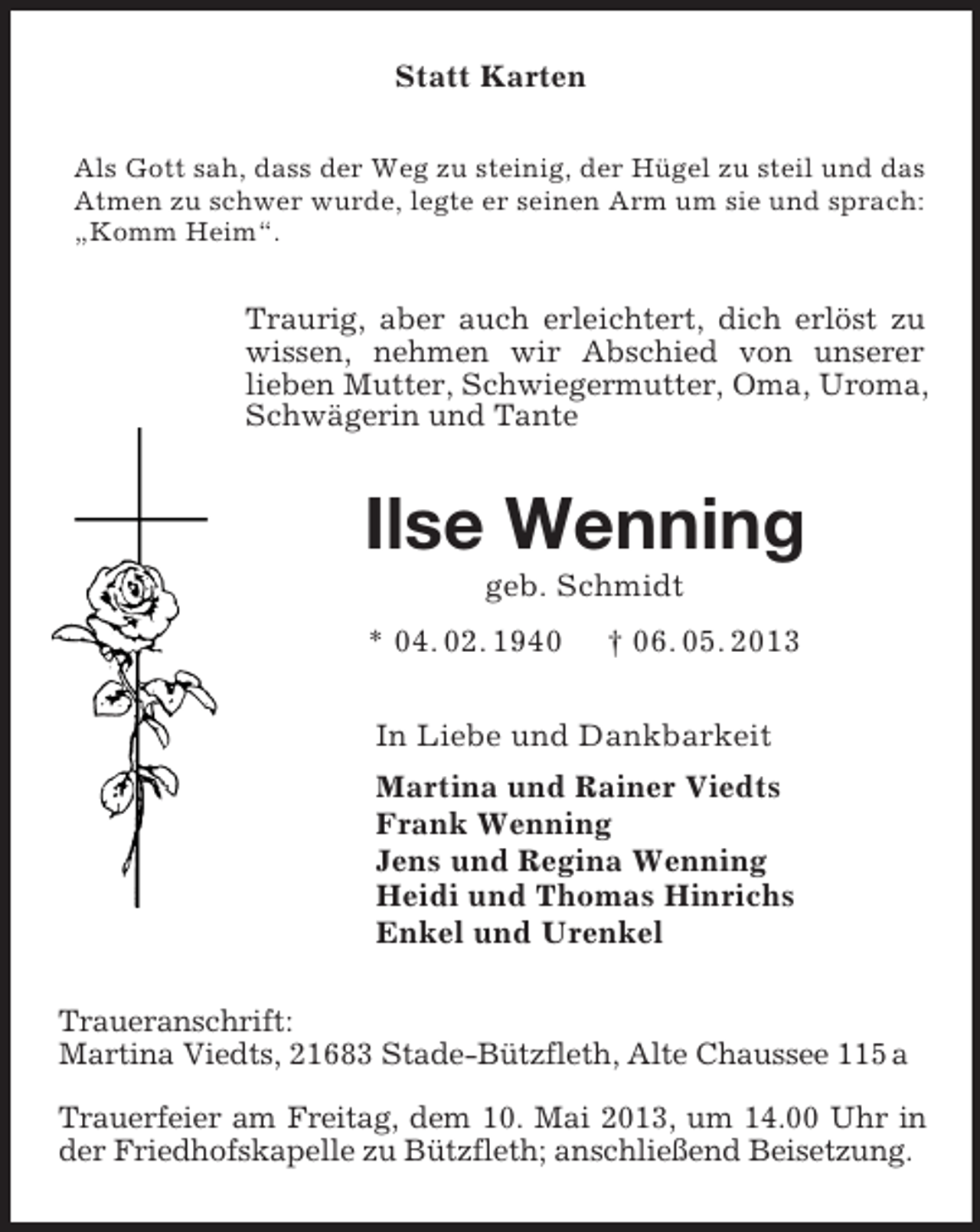 <p>Statt Karten<br />Als Gott sah, dass der Weg zu steinig, der Hügel zu steil und das Atmen zu schwer wurde, legte er seinen Arm um sie und sprach: „Komm Heim“.<br />Traurig, aber auch erleichtert, dich erlöst zu wissen, nehmen wir Abschied von unserer<br />lieben Mutter, Schwiegermutter, Oma, Uroma, Schwägerin und Tante<br />Ilse Wenning<br />geb. Schmidt<br />* 04. 02. 1940 † 06. 05. 2013<br />In Liebe und Dankbarkeit<br />Martina und Rainer Viedts<br />Frank Wenning<br />Jens und Regina Wenning<br />Heidi und Thomas Hinrichs<br />Enkel und Urenkel<br />Traueranschrift:<br />Martina Viedts, 21683 Stade-Bützfleth, Alte Chaussee 115 a</p><p>Trauerfeier am Freitag, dem 10. Mai 2013, um 14.00 Uhr in der Friedhofskapelle zu Bützfleth; anschließend Beisetzung.</p>