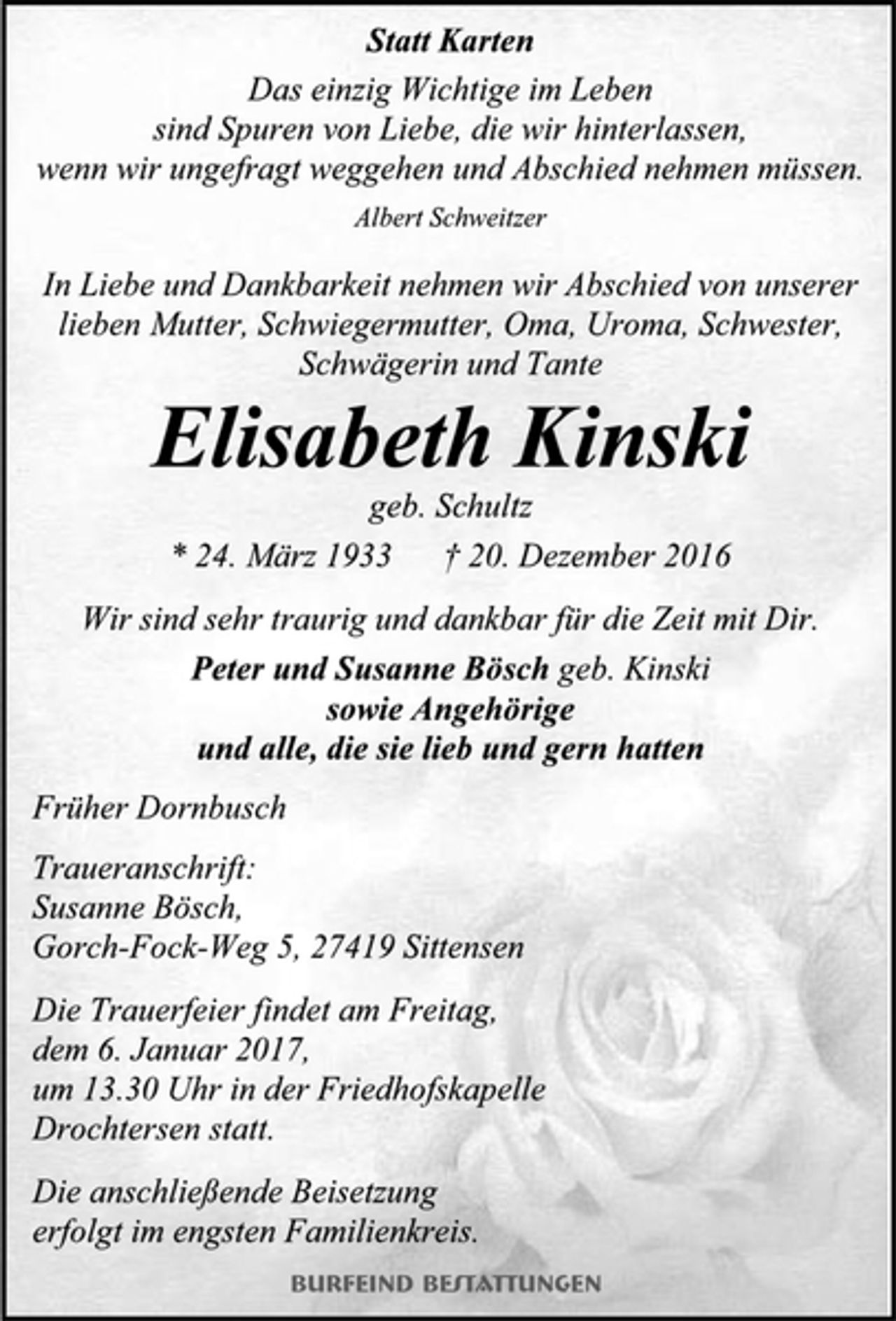 <p>Statt Karten<br />Das einzig Wichtige im Leben<br />sind Spuren von Liebe, die wir hinterlassen,<br />wenn wir ungefragt weggehen und Abschied nehmen müssen.<br />Albert Schweitzer<br />In Liebe und Dankbarkeit nehmen wir Abschied von unserer lieben Mutter, Schwiegermutter, Oma, Uroma, Schwester, Schwägerin und Tante<br />Elisabeth Kinski<br />geb. Schultz<br />* 24. März 1933 † 20. Dezember 2016<br />Wir sind sehr traurig und dankbar für die Zeit mit Dir.<br />Peter und Susanne Bösch geb. Kinski<br />sowie Angehörige<br />und alle, die sie lieb und gern hatten<br />Früher Dornbusch<br />Traueranschrift: Susanne Bösch,<br />Gorch-Fock-Weg 5, 27419 Sittensen<br />Die Trauerfeier findet am Freitag,<br />dem 6. Januar 2017,<br />um 13.30 Uhr in der Friedhofskapelle<br />Drochtersen statt.<br />Die anschließende Beisetzung<br />erfolgt im engsten Familienkreis.<br />Burfeind Bestattungen</p>