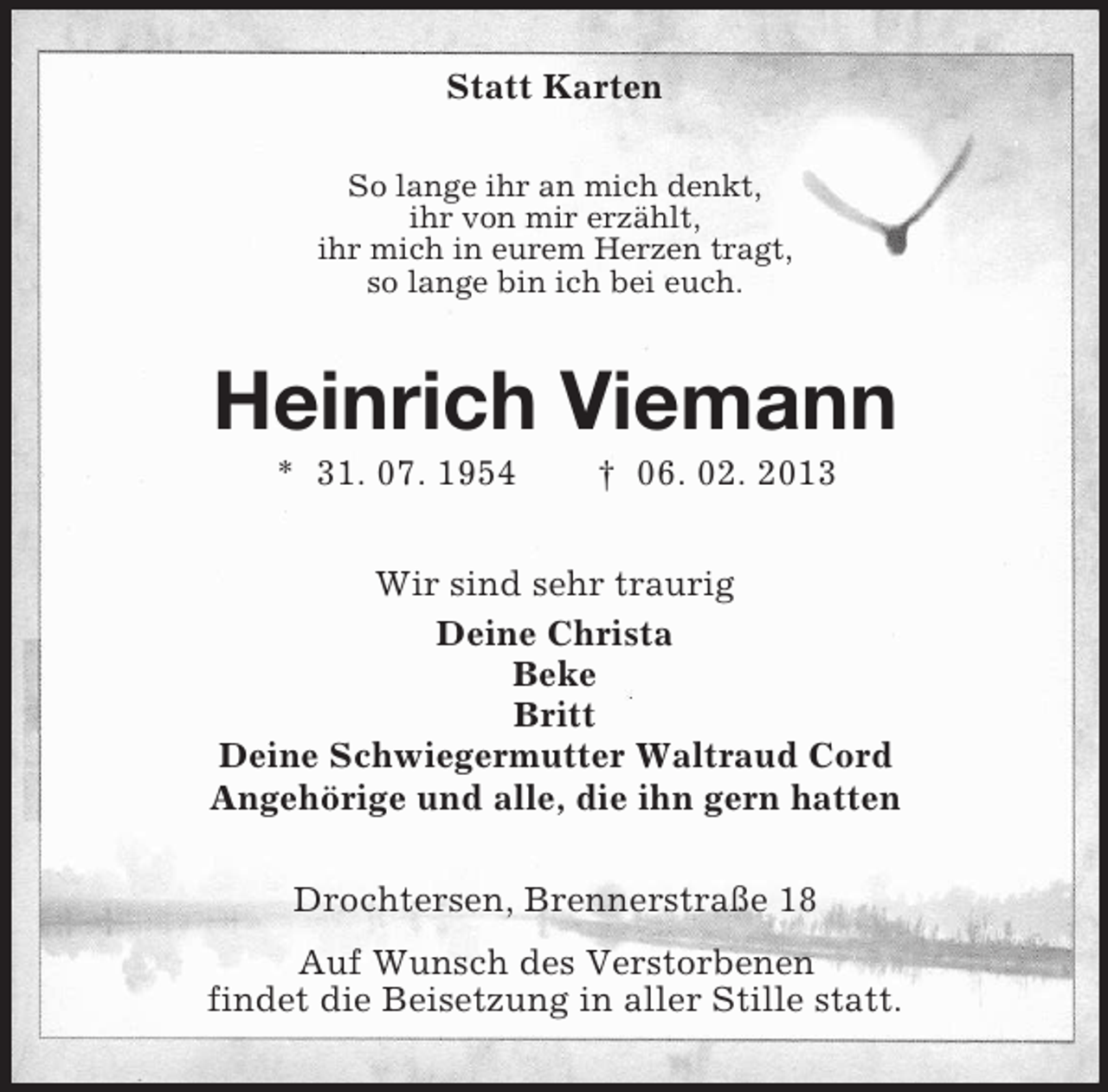 <p>Statt Karten<br />So lange ihr an mich denkt,<br />ihr von mir erzählt,<br />ihr mich in eurem Herzen tragt,<br />so lange bin ich bei euch.</p>
<p>Heinrich Viemann<br />* 31. 07. 1954</p>
<p>† 06. 02. 2013</p>
<p>Wir sind sehr traurig<br />Deine Christa<br />Beke<br />Britt<br />Deine Schwiegermutter Waltraud Cord<br />Angehörige und alle, die ihn gern hatten<br />Drochtersen, Brennerstraße 18<br />Auf Wunsch des Verstorbenen<br />findet die Beisetzung in aller Stille statt.</p>