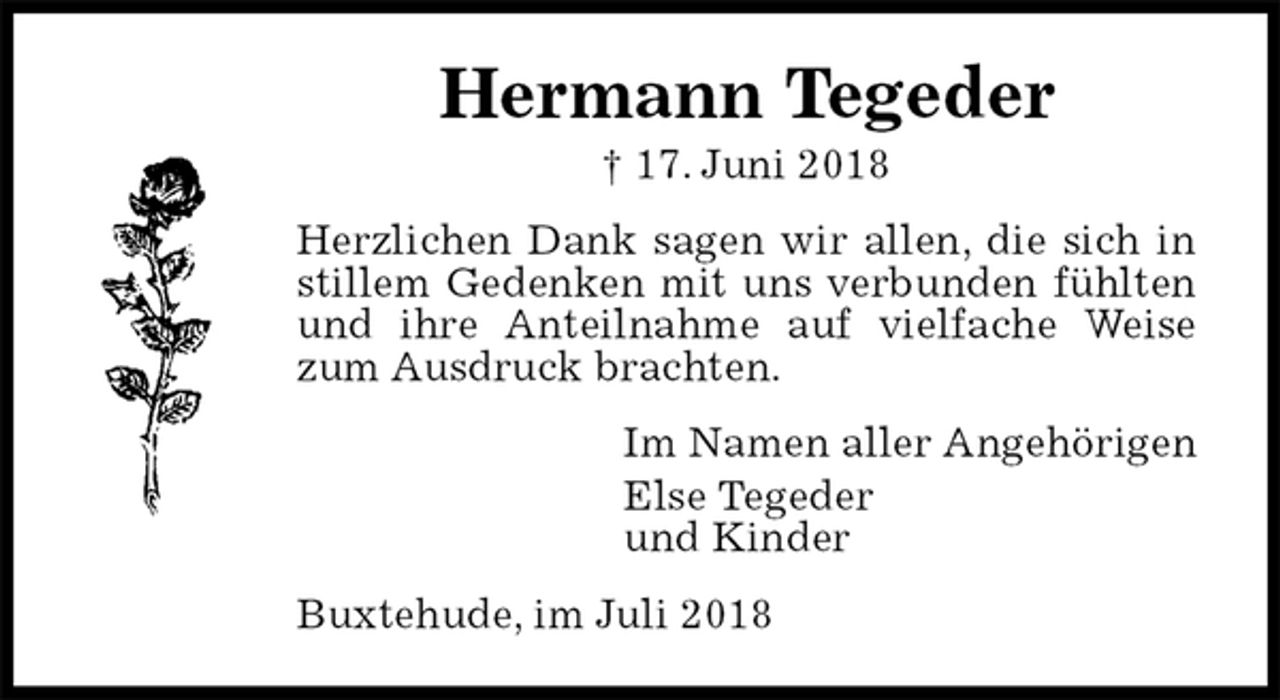 <p>Hermann Tegeder<br />† 17. Juni 2018<br />Herzlichen Dank sagen wir allen, die sich in stillem Gedenken mit uns verbunden fühlten und ihre Anteilnahme auf vielfache Weise zum Ausdruck brachten.<br />Im Namen aller Angehörigen<br />Else Tegeder<br />und Kinder<br />Buxtehude, im Juli 2018</p>