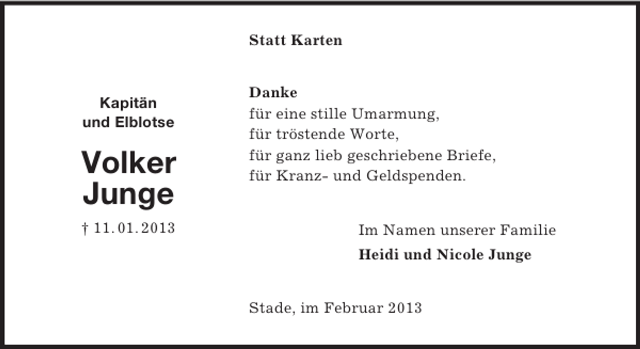 <p>Kapitän<br />und Elblotse<br />Volker<br />Junge<br />† 11. 01. 2013<br />Statt Karten<br />Danke<br />für eine stille Umarmung,<br />für tröstende Worte,<br />für ganz lieb geschriebene Briefe,<br />für Kranz- und Geldspenden.<br />Im Namen unserer Familie<br />Heidi und Nicole Junge<br />Stade, im Februar 2013</p>