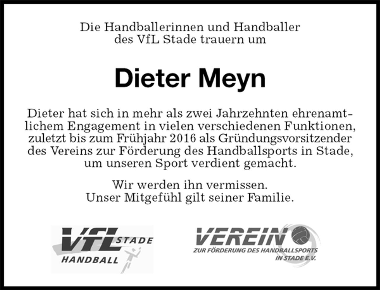 <p>Die Handballerinnen und Handballer<br />des VfL Stade trauern um<br />Dieter Meyn<br />Dieter hat sich in mehr als zwei Jahrzehnten ehrenamtlichem Engagement in vielen verschiedenen Funktionen, zuletzt bis zum Frühjahr 2016 als Gründungsvorsitzender des Vereins zur Förderung des Handballsports in Stade, um unseren Sport verdient gemacht.<br />Wir werden ihn vermissen.<br />Unser Mitgefühl gilt seiner Familie.</p>