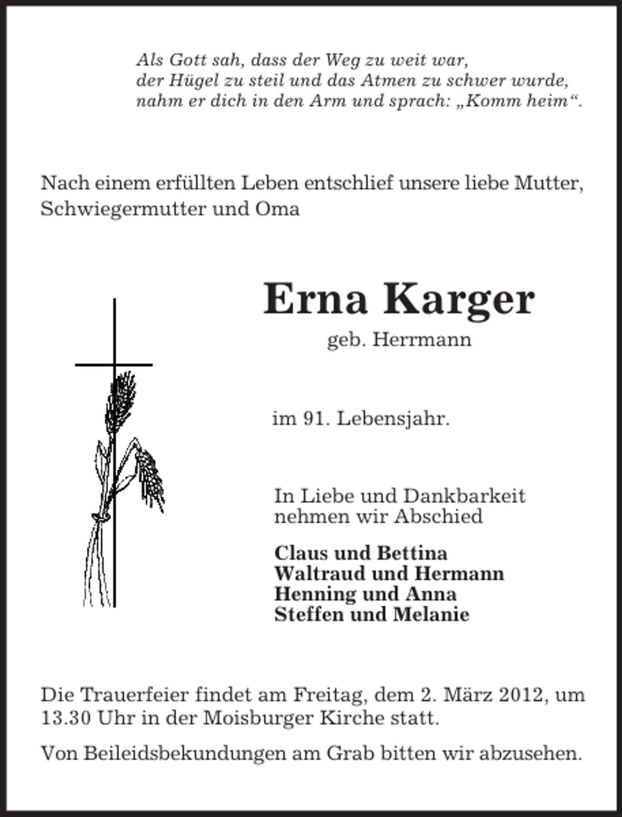 <p>Als Gott sah, dass der Weg zu weit war,<br />der Hügel zu steil und das Atmen zu schwer wurde,<br />nahm er dich in den Arm und sprach: „Komm heim“.</p><p>Nach einem erfüllten Leben entschlief unsere liebe Mutter,<br />Schwiegermutter und Oma</p><p>Erna Karger<br />geb. Herrmann</p><p>im 91. Lebensjahr.</p><p>In Liebe und Dankbarkeit<br />nehmen wir Abschied<br />Claus und Bettina<br />Waltraud und Hermann<br />Henning und Anna<br />Steffen und Melanie</p><p>Die Trauerfeier findet am Freitag, dem 2. März 2012, um<br />13.30 Uhr in der Moisburger Kirche statt.<br />Von Beileidsbekundungen am Grab bitten wir abzusehen.</p>