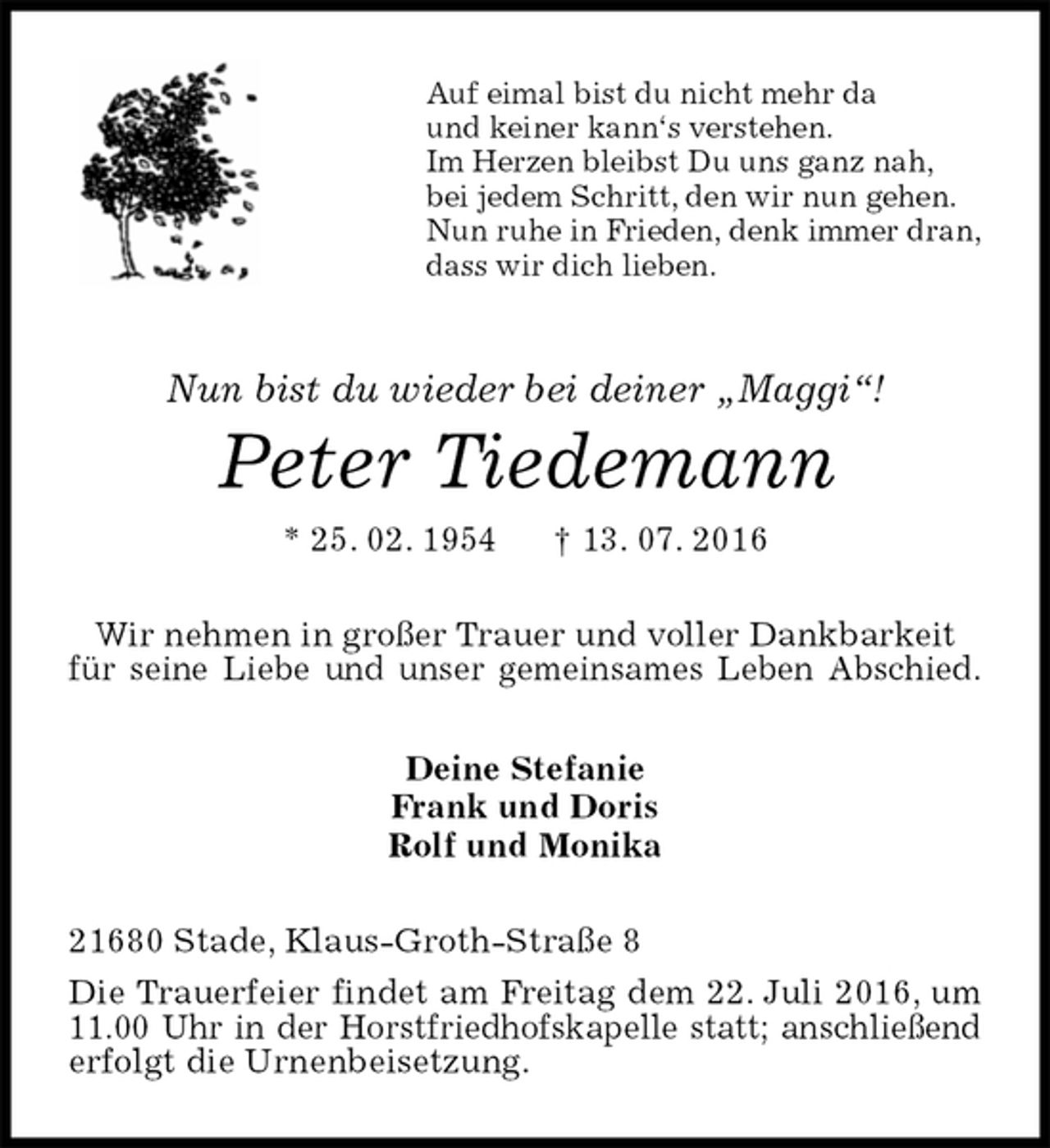 <p>Auf eimal bist du nicht mehr da<br />und keiner kann‘s verstehen.<br />Im Herzen bleibst Du uns ganz nah,<br />bei jedem Schritt, den wir nun gehen.<br />Nun ruhe in Frieden, denk immer dran,<br />dass wir dich lieben.<br />Nun bist du wieder bei deiner „Maggi“!<br />Peter Tiedemann<br />* 25. 02. 1954 † 13. 07. 2016<br />Wir nehmen in großer Trauer und voller Dankbarkeit<br />für seine Liebe und unser gemeinsames Leben Abschied.<br />Deine Stefanie<br />Frank und Doris<br />Rolf und Monika<br />21680 Stade, Klaus-Groth-Straße 8<br />Die Trauerfeier findet am Freitag dem 22. Juli 2016, um 11.00 Uhr in der Horstfriedhofskapelle statt; anschließend erfolgt die Urnenbeisetzung.</p>