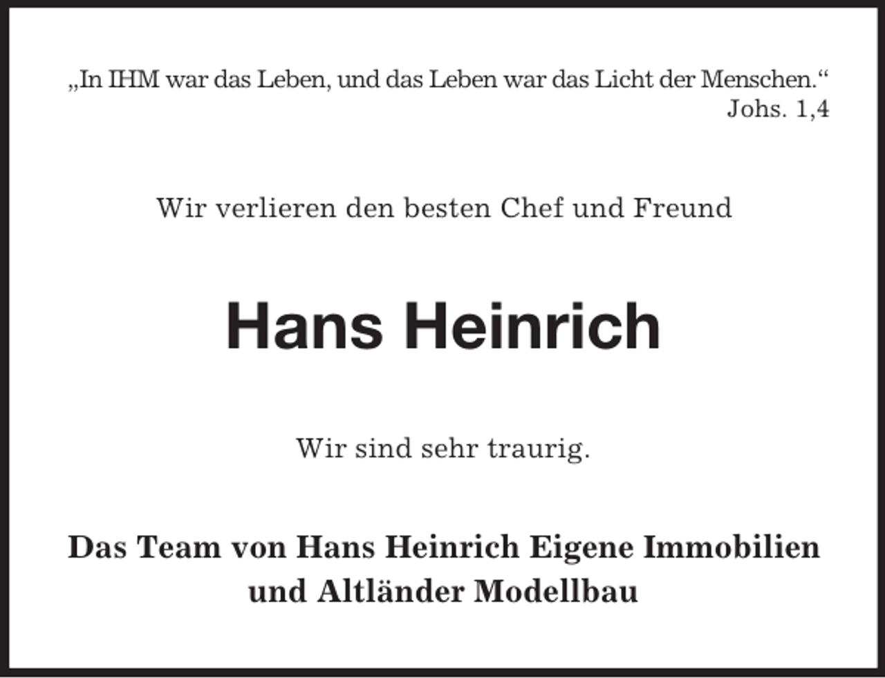 <p>„In IHM war das Leben, und das Leben war das Licht der Menschen.“<br />Johs. 1,4<br />Wir verlieren den besten Chef und Freund<br />Hans Heinrich<br />Wir sind sehr traurig.<br />Das Team von Hans Heinrich Eigene Immobilien<br />und Altländer Modellbau</p>