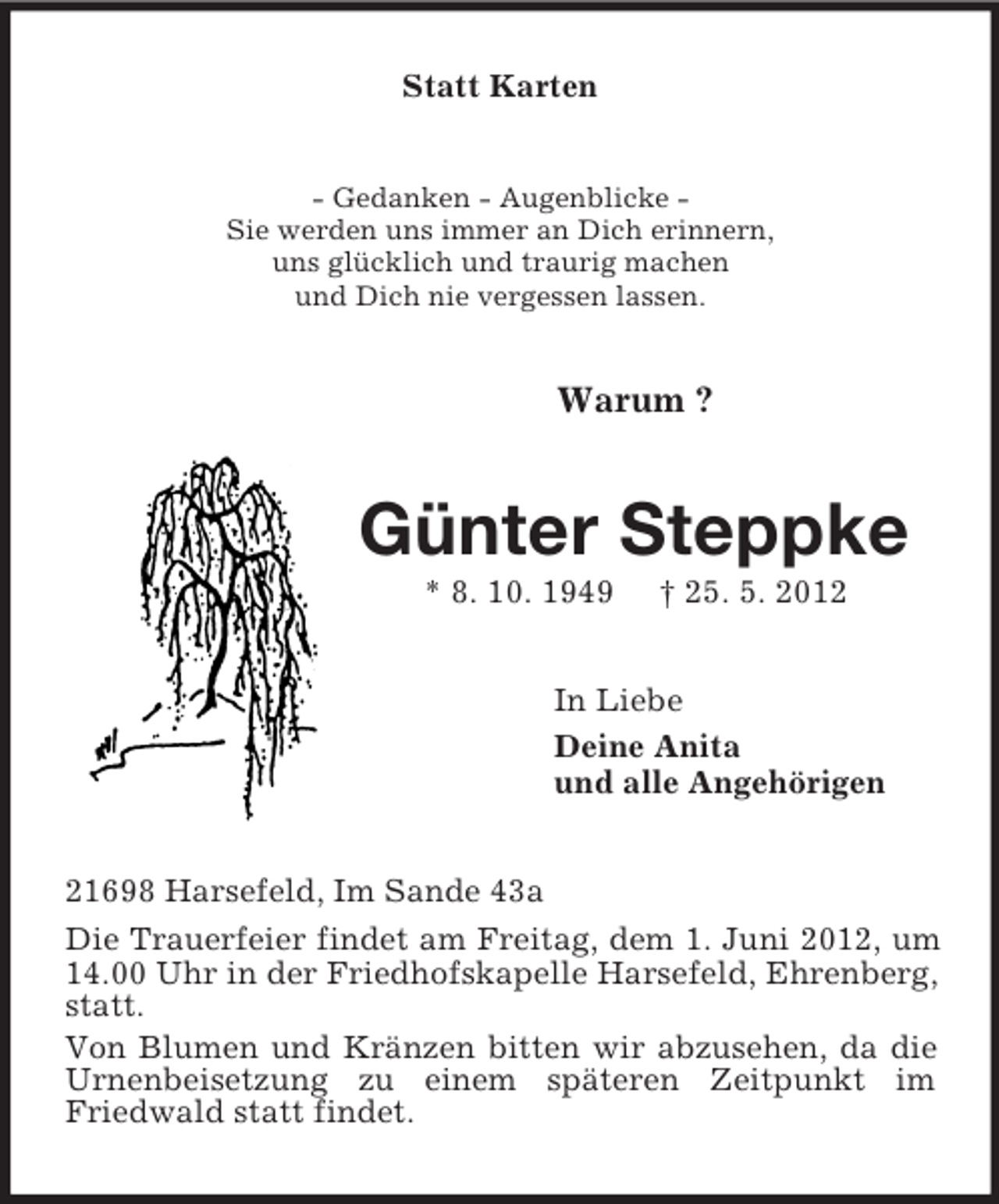 <p>Statt Karten<br />- Gedanken - Augenblicke -<br />Sie werden uns immer an Dich erinnern,<br />uns glücklich und traurig machen<br />und Dich nie vergessen lassen.<br />Warum ?<br />Günter Steppke<br />* 8. 10. 1949 † 25. 5. 2012<br />In Liebe<br />Deine Anita<br />und alle Angehörigen<br />21698 Harsefeld, Im Sande 43a<br />Die Trauerfeier findet am Freitag, dem 1. Juni 2012, um 14.00 Uhr in der Friedhofskapelle Harsefeld, Ehrenberg, statt.<br />Von Blumen und Kränzen bitten wir abzusehen, da die Urnenbeisetzung zu einem späteren Zeitpunkt im Friedwald statt findet.</p>