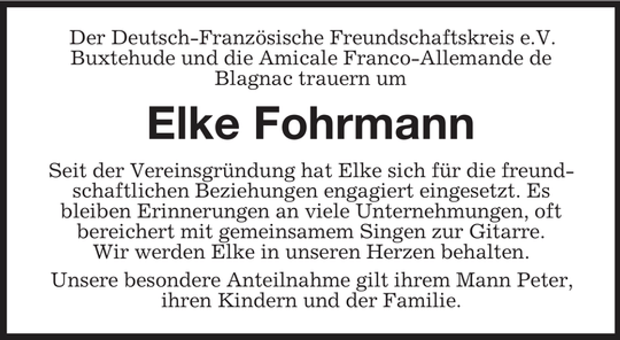 <p>Der Deutsch-Französische Freundschaftskreis e.V. Buxtehude und die Amicale Franco-Allemande de Blagnac trauern um</p><p>Elke Fohrmann<br />Seit der Vereinsgründung hat Elke sich für die freundschaftlichen Beziehungen engagiert eingesetzt. Es bleiben Erinnerungen an viele Unternehmungen, oft bereichert mit gemeinsamem Singen zur Gitarre. Wir werden Elke in unseren Herzen behalten. Unsere besondere Anteilnahme gilt ihrem Mann Peter, ihren Kindern und der Familie.</p>
