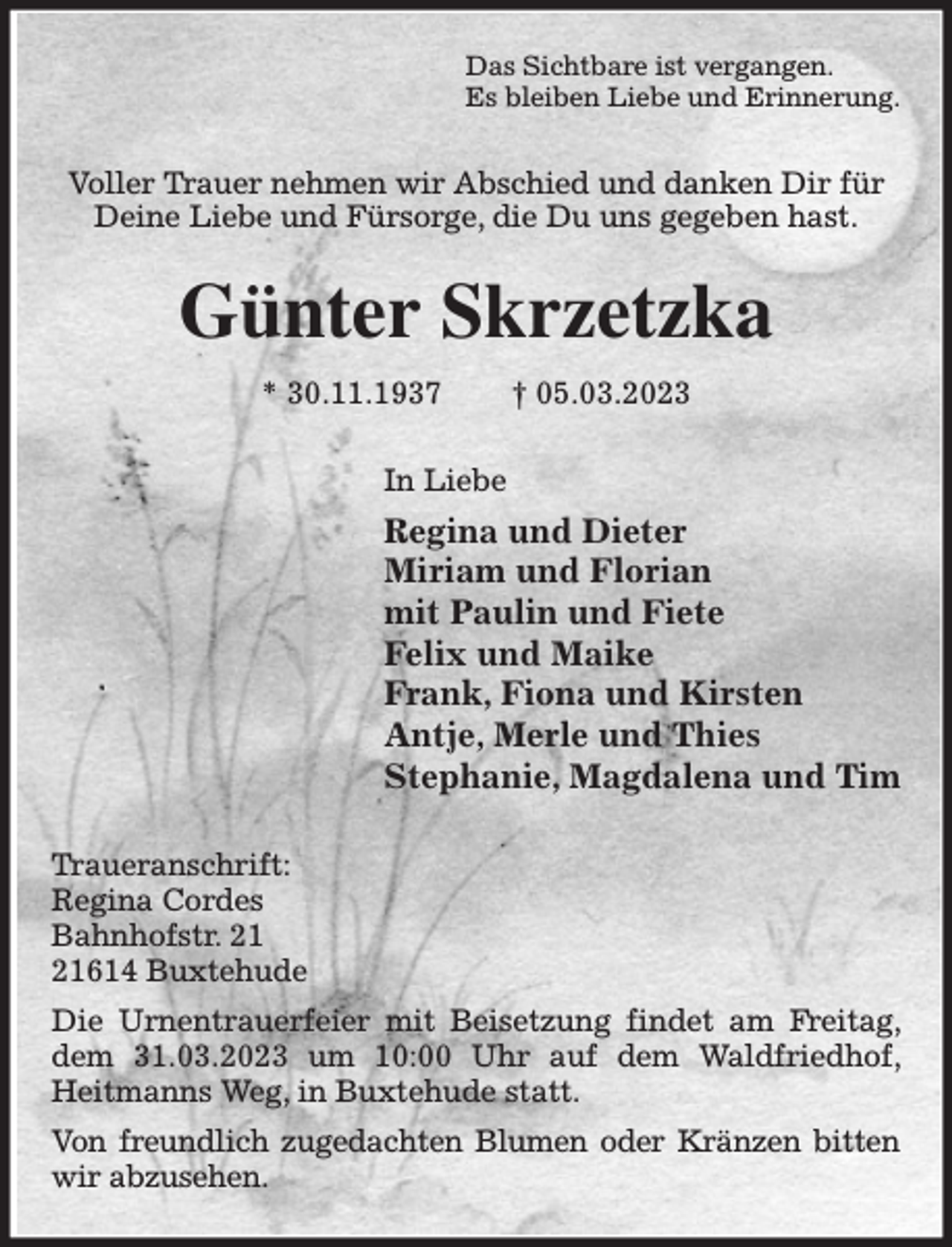 <p>Das Sichtbare ist vergangen.<br />Es bleiben Liebe und Erinnerung.<br />Voller Trauer nehmen wir Abschied und danken Dir für<br />Deine Liebe und Fürsorge, die Du uns gegeben hast.</p><p>Günter Skrzetzka</p><p>* 30.11.1937 † 05.03.2023<br />In Liebe<br />Regina und Dieter<br />Miriam und Florian<br />mit Paulin und Fiete<br />Felix und Maike<br />Frank, Fiona und Kirsten<br />Antje, Merle und Thies<br />Stephanie, Magdalena und Tim<br />Traueranschrift:<br />Regina Cordes<br />Bahnhofstr. 21<br />21614 Buxtehude<br />Die Urnentrauerfeier mit Beisetzung findet am Freitag, dem 31.03.2023 um 10:00 Uhr auf dem Waldfriedhof, Heitmanns Weg, in Buxtehude statt.<br />Von freundlich zugedachten Blumen oder Kränzen bitten wir abzusehen.</p>