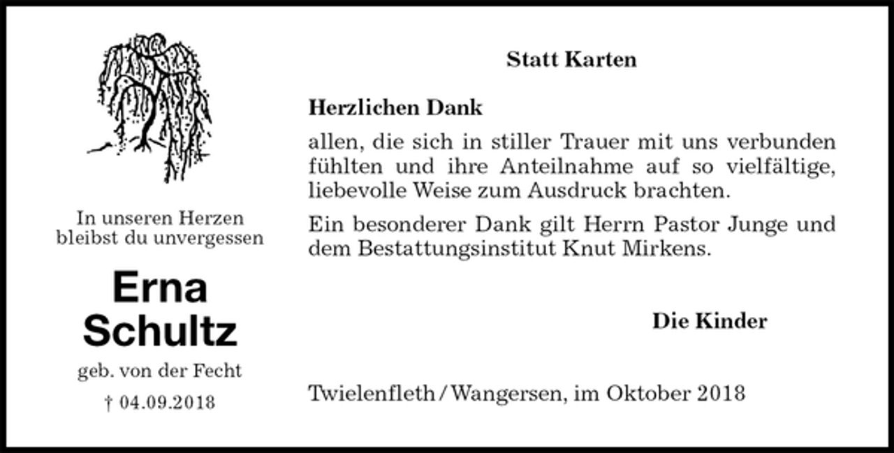 <p>Statt Karten</p><p>Herzlichen Dank<br />allen, die sich in stiller Trauer mit uns verbunden<br />fühlten und ihre Anteilnahme auf so vielfältige,<br />liebevolle Weise zum Ausdruck brachten.<br />Ein besonderer Dank gilt Herrn Pastor Junge und<br />dem Bestattungsinstitut Knut Mirkens.<br />Die Kinder<br />Twielenfleth / Wangersen, im Oktober 2018</p><p>In unseren Herzen<br />bleibst du unvergessen</p><p>Erna<br />Schultz<br />geb. von der Fecht<br />† 04.09.2018</p>