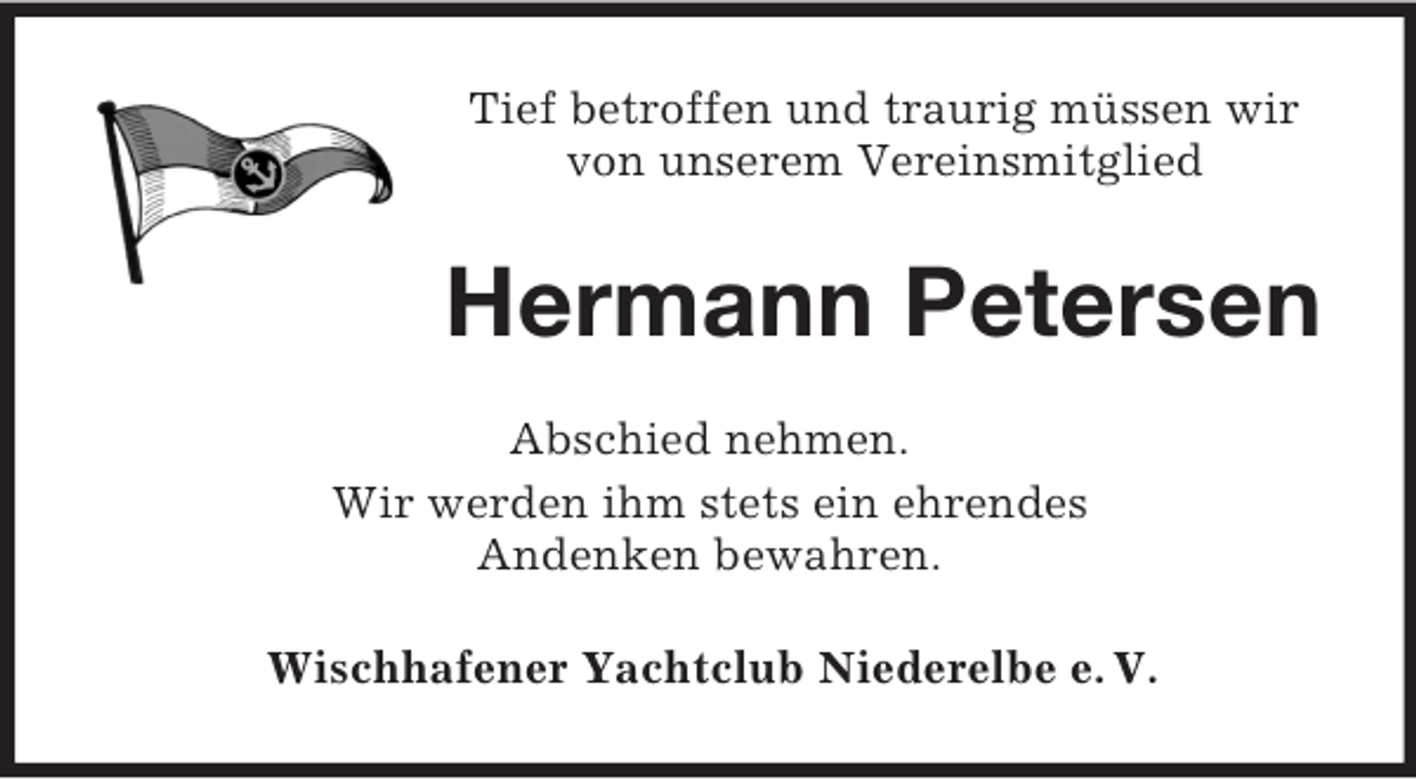 <p>Tief betroffen und traurig müssen wir<br />von unserem Vereinsmitglied</p><p>Hermann Petersen<br />Abschied nehmen.<br />Wir werden ihm stets ein ehrendes<br />Andenken bewahren.<br />Wischhafener Yachtclub Niederelbe e. V.</p>