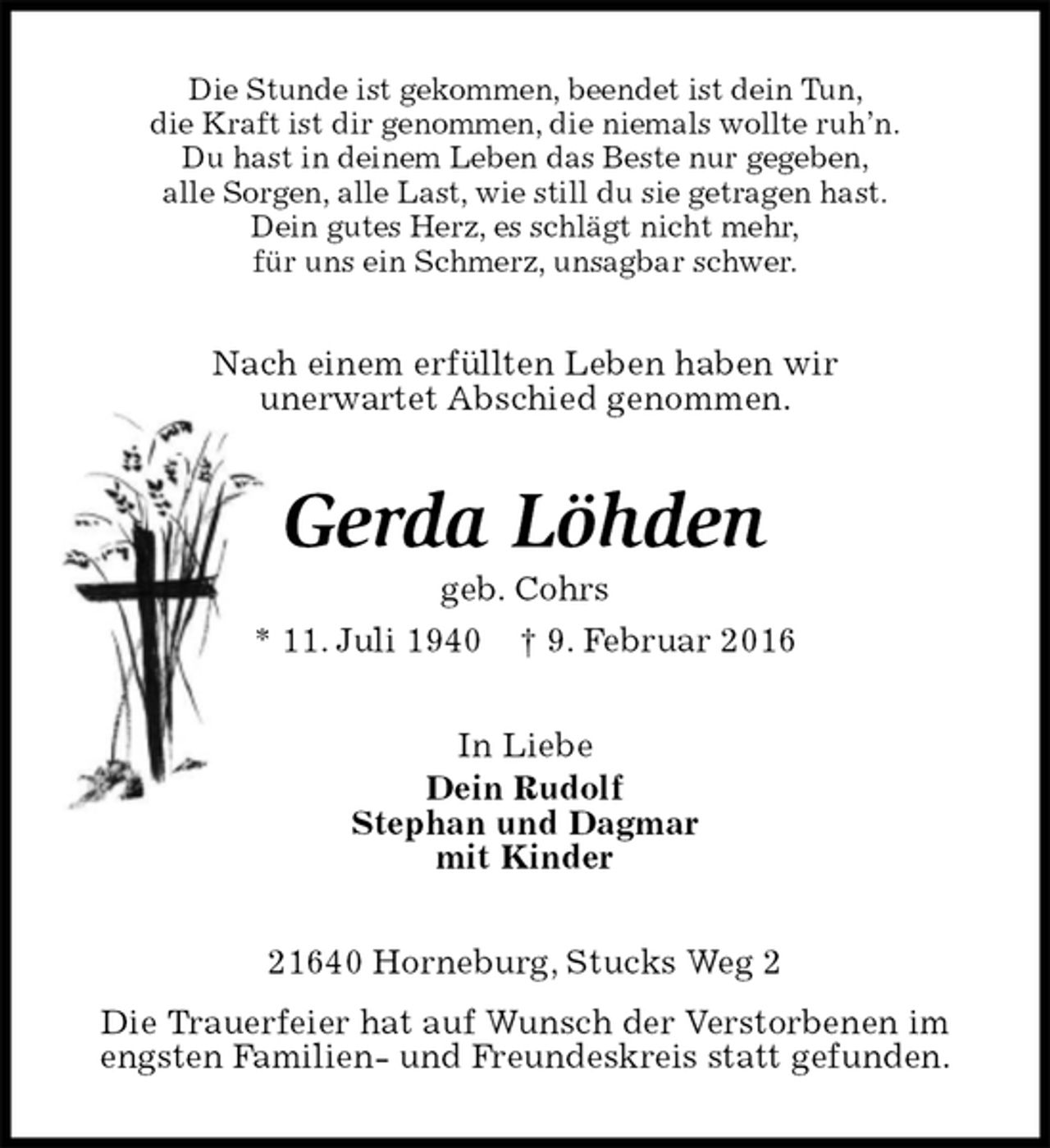 <p>Die Stunde ist gekommen, beendet ist dein Tun,<br />die Kraft ist dir genommen, die niemals wollte ruh’n.<br />Du hast in deinem Leben das Beste nur gegeben,<br />alle Sorgen, alle Last, wie still du sie getragen hast.<br />Dein gutes Herz, es schlägt nicht mehr,<br />für uns ein Schmerz, unsagbar schwer.<br />Nach einem erfüllten Leben haben wir<br />unerwartet Abschied genommen.<br />Gerda Löhden<br />geb. Cohrs<br />* 11. Juli 1940 † 9. Februar 2016<br />In Liebe<br />Dein Rudolf<br />Stephan und Dagmar<br />mit Kinder<br />21640 Horneburg, Stucks Weg 2<br />Die Trauerfeier hat auf Wunsch der Verstorbenen im<br />engsten Familien- und Freundeskreis statt gefunden.</p>