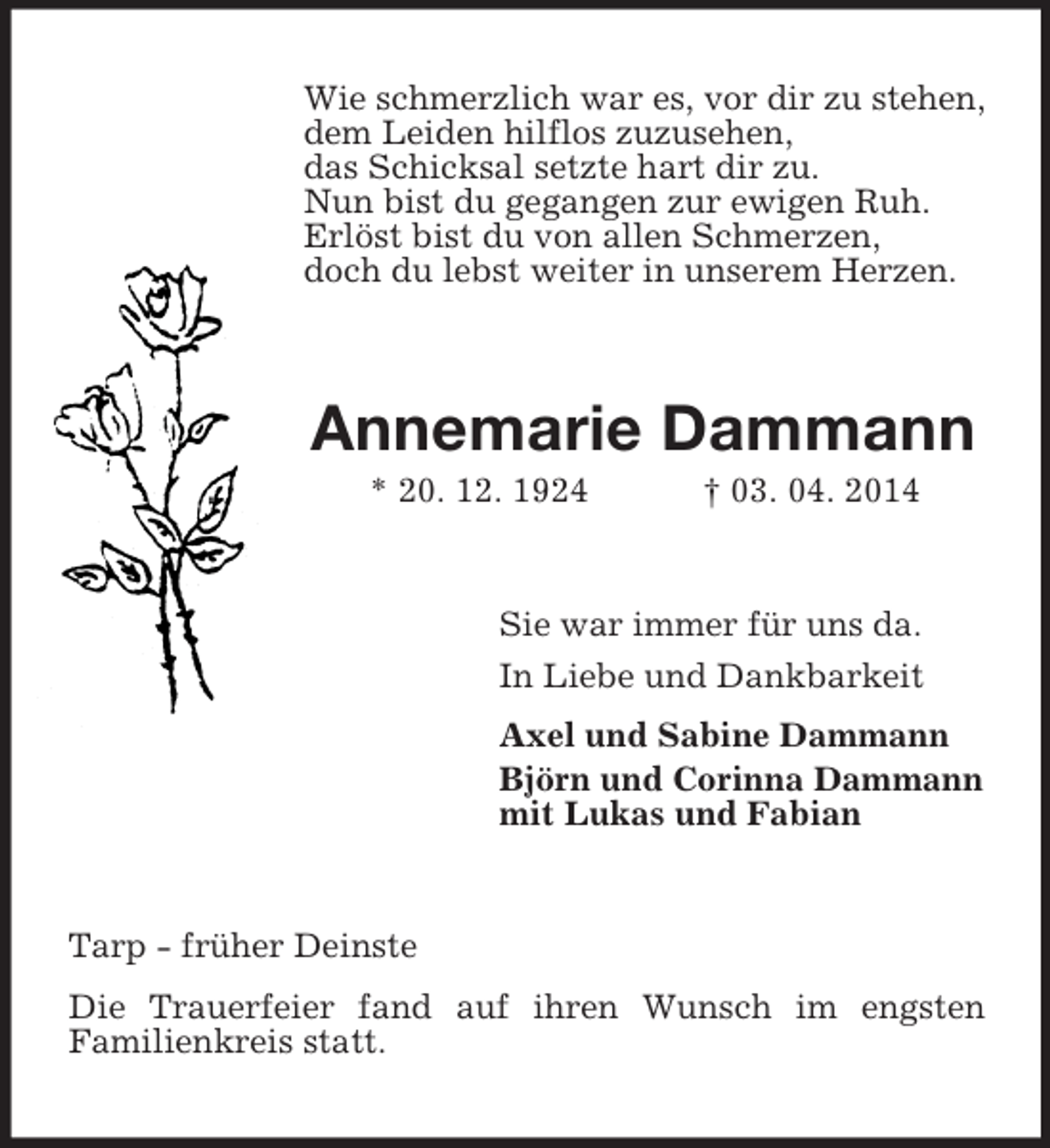 <p>Wie schmerzlich war es, vor dir zu stehen,<br />dem Leiden hilflos zuzusehen,<br />das Schicksal setzte hart dir zu.<br />Nun bist du gegangen zur ewigen Ruh.<br />Erlöst bist du von allen Schmerzen,<br />doch du lebst weiter in unserem Herzen.<br />Annemarie Dammann<br />* 20. 12. 1924 † 03. 04. 2014<br />Sie war immer für uns da.<br />In Liebe und Dankbarkeit<br />Axel und Sabine Dammann<br />Björn und Corinna Dammann<br />mit Lukas und Fabian<br />Tarp - früher Deinste<br />Die Trauerfeier fand auf ihren Wunsch im engsten<br />Familienkreis statt.</p>