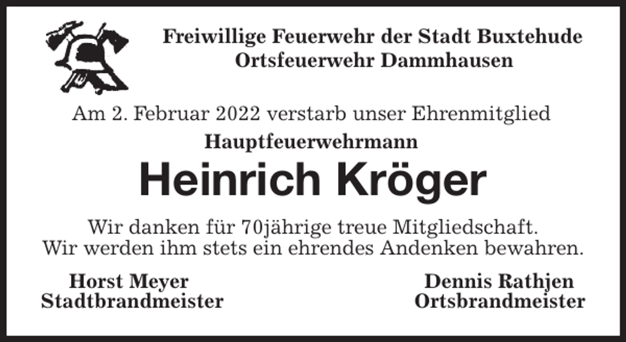 <p>Freiwillige Feuerwehr der Stadt Buxtehude<br />Ortsfeuerwehr Dammhausen<br />Heinrich Kröger<br />Wir danken für 70jährige treue Mitgliedschaft.<br />Wir werden ihm stets ein ehrendes Andenken bewahren.<br />Horst Meyer Dennis Rathjen<br />Stadtbrandmeister Ortsbrandmeister<br />Am 2. Februar 2022 verstarb unser Ehrenmitglied<br />Hauptfeuerwehrmann</p>