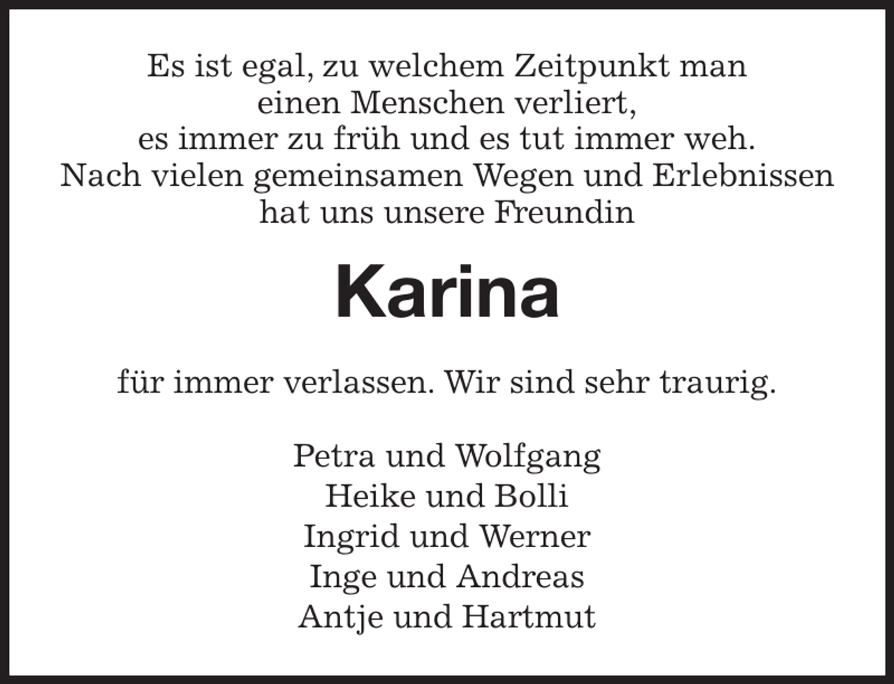 <p>Es ist egal, zu welchem Zeitpunkt man<br />einen Menschen verliert,<br />es immer zu früh und es tut immer weh.<br />Nach vielen gemeinsamen Wegen und Erlebnissen<br />hat uns unsere Freundin<br />Karina<br />für immer verlassen. Wir sind sehr traurig.<br />Petra und Wolfgang<br />Heike und Bolli<br />Ingrid und Werner<br />Inge und Andreas<br />Antje und Hartmut</p>