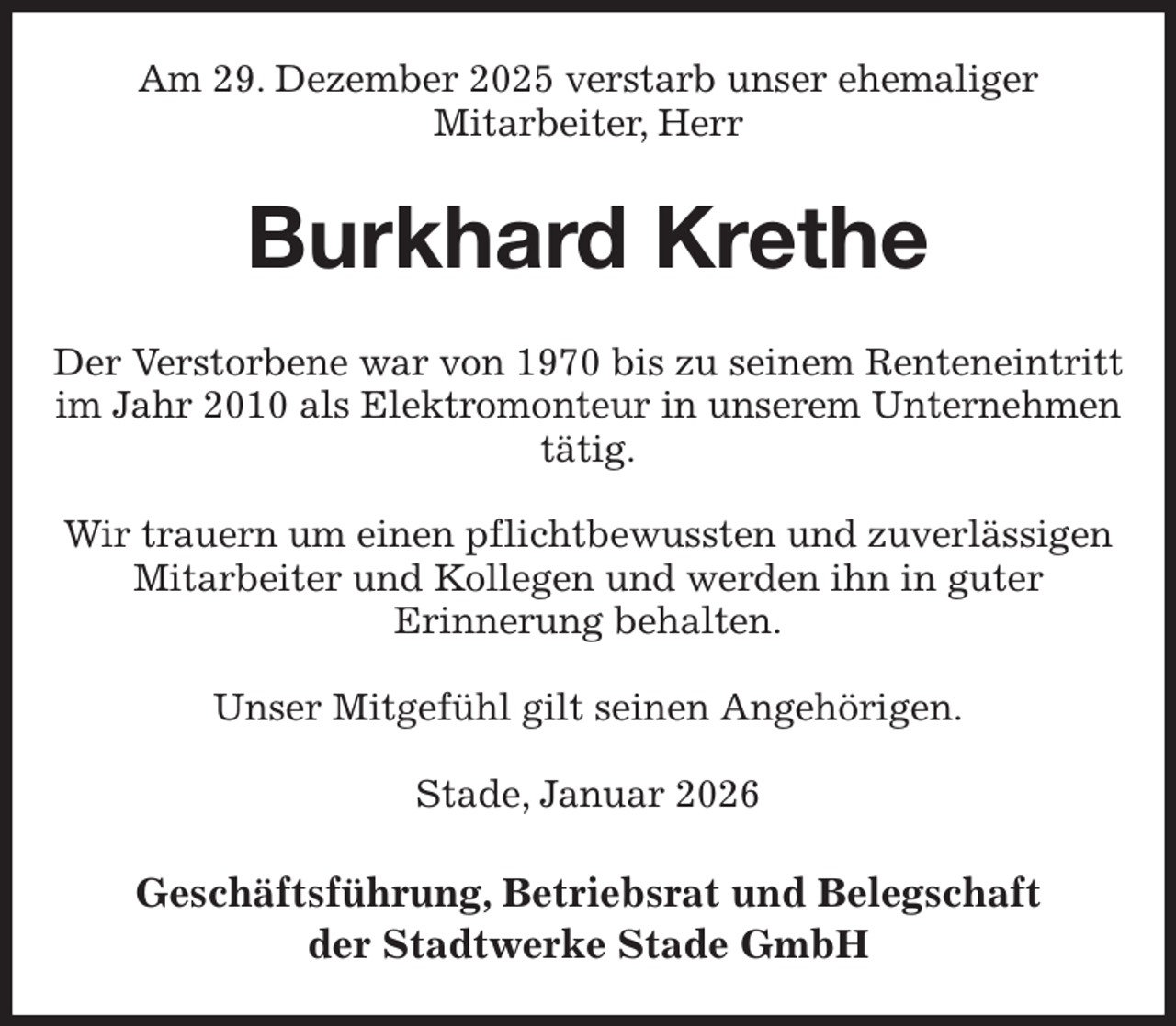 <p>Am 29. Dezember 2025 verstarb unser ehemaliger<br />Mitarbeiter, Herr<br />Burkhard Krethe<br />Der Verstorbene war von 1970 bis zu seinem Renteneintritt im Jahr 2010 als Elektromonteur in unserem Unternehmen tätig.</p><p>Wir trauern um einen pflichtbewussten und zuverlässigen Mitarbeiter und Kollegen und werden ihn in guter<br />Erinnerung behalten.</p><p>Unser Mitgefühl gilt seinen Angehörigen.</p><p>Stade, Januar 2026<br />Geschäftsführung, Betriebsrat und Belegschaft<br />der Stadtwerke Stade GmbH</p>