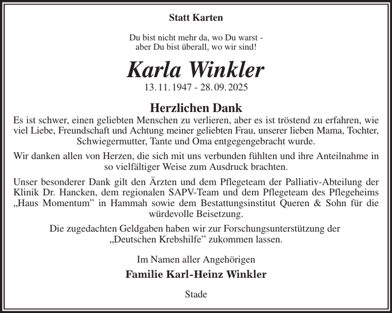 <p>Statt Karten<br />Du bist nicht mehr da, wo Du warst -<br />aber Du bist überall, wo wir sind!<br />Karla Winkler<br />13. 11. 1947 - 28. 09. 2025<br />Herzlichen Dank<br />Es ist schwer, einen geliebten Menschen zu verlieren, aber es ist tröstend zu erfahren, wie viel Liebe, Freundschaft und Achtung meiner geliebten Frau, unserer lieben Mama, Tochter,<br />Schwiegermutter, Tante und Oma entgegengebracht wurde.<br />Wir danken allen von Herzen, die sich mit uns verbunden fühlten und ihre Anteilnahme in so vielfältiger Weise zum Ausdruck brachten.<br />Unser besonderer Dank gilt den Ärzten und dem Pflegeteam der Palliativ-Abteilung der Klinik Dr. Hancken, dem regionalen SAPV-Team und dem Pflegeteam des Pflegeheims „Haus Momentum” in Hammah sowie dem Bestattungsinstitut Queren &amp; Sohn für die würdevolle Beisetzung.<br />Die zugedachten Geldgaben haben wir zur Forschungsunterstützung der<br />„Deutschen Krebshilfe” zukommen lassen.<br />Im Namen aller Angehörigen<br />Familie Karl-Heinz Winkler<br />Stade</p>