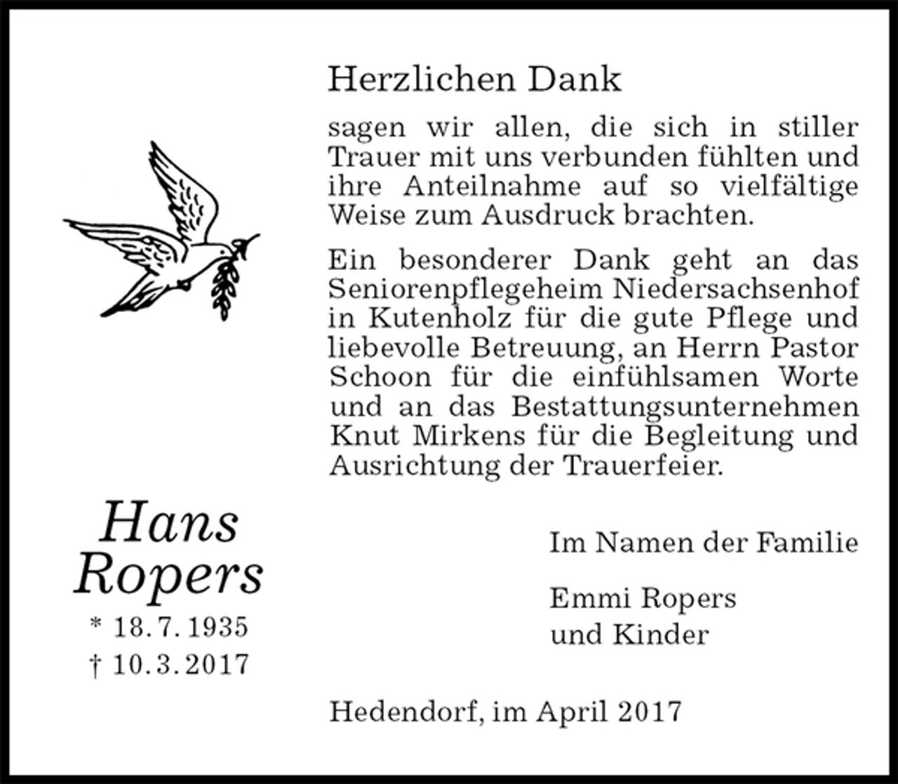 <p>Herzlichen Dank<br />sagen wir allen, die sich in stiller Trauer mit uns verbunden fühlten und ihre Anteilnahme auf so vielfältige<br />Weise zum Ausdruck brachten.<br />Ein besonderer Dank geht an das<br />Seniorenpflegeheim Niedersachsenhof in Kutenholz für die gute Pflege und liebevolle Betreuung, an Herrn Pastor Schoon für die einfühlsamen Worte und an das Bestattungsunternehmen Knut Mirkens für die Begleitung und Ausrichtung der Trauerfeier.<br />Im Namen der Familie<br />Emmi Ropers<br />und Kinder<br />Hedendorf, im April 2017</p><p>Hans<br />Ropers<br />* 18. 7. 1935<br />† 10. 3. 2017</p>