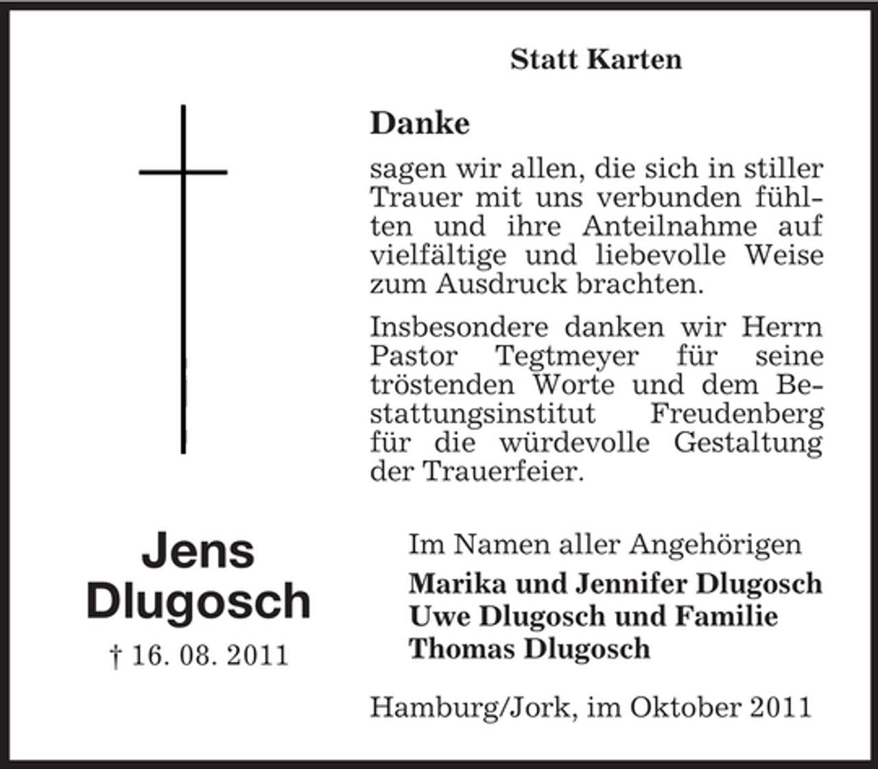 <p>Statt Karten</p><p>Danke<br />sagen wir allen, die sich in stiller<br />Trauer mit uns verbunden fühlten und ihre Anteilnahme auf<br />vielfältige und liebevolle Weise<br />zum Ausdruck brachten.<br />Insbesondere danken wir Herrn<br />Pastor Tegtmeyer für seine<br />tröstenden Worte und dem Bestattungsinstitut<br />Freudenberg<br />für die würdevolle Gestaltung<br />der Trauerfeier.</p><p>Jens<br />Dlugosch<br />† 16. 08. 2011</p><p>Im Namen aller Angehörigen<br />Marika und Jennifer Dlugosch<br />Uwe Dlugosch und Familie<br />Thomas Dlugosch<br />Hamburg/Jork, im Oktober 2011</p>
